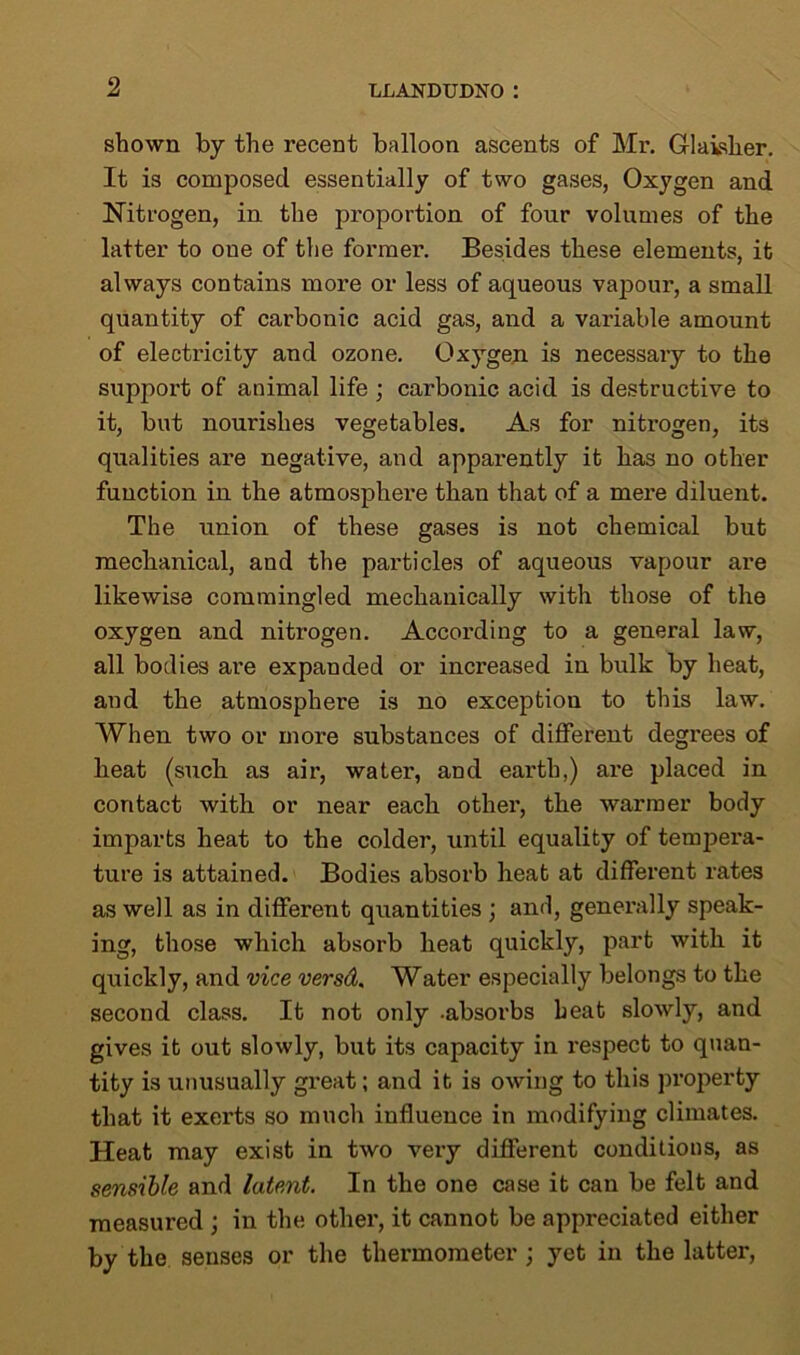 shown by the recent balloon ascents of Mr. Giaisher. It is composed essentially of two gases, Oxygen and Nitrogen, in the proportion of four volumes of the latter to one of the former. Besides these elements, it always contains more or less of aqueous vapour, a small quantity of carbonic acid gas, and a variable amount of electricity and ozone. Oxygen is necessary to the support of animal life ; carbonic acid is destructive to it, but nourishes vegetables. As for nitrogen, its qualities are negative, and apparently it has no other function in the atmosphere than that of a mere diluent. The union of these gases is not chemical but mechanical, and the particles of aqueous vapour are likewise commingled mechanically with those of the oxygen and nitrogen. According to a general law, all bodies are expanded or increased in bulk by heat, and the atmosphere is no exception to this law. When two or more substances of different degrees of heat (such, as air, water, and earth,) are placed in contact with or near each other, the warmer body imparts heat to the colder, until equality of tempera- ture is attained. Bodies absorb heat at different rates as well as in different quantities ; and, generally speak- ing, those which absorb heat quickly, part with it quickly, and vice versd. Water especially belongs to the second class. It not only -absorbs heat slowly, and gives it out slowly, but its capacity in respect to quan- tity is unusually great; and it is owing to this property that it exerts so much influence in modifying climates. Heat may exist in two very different conditions, as sensible and latent. In the one case it can be felt and measured ; in the other, it cannot be appreciated either by the senses or the thermometer; yet in the latter,