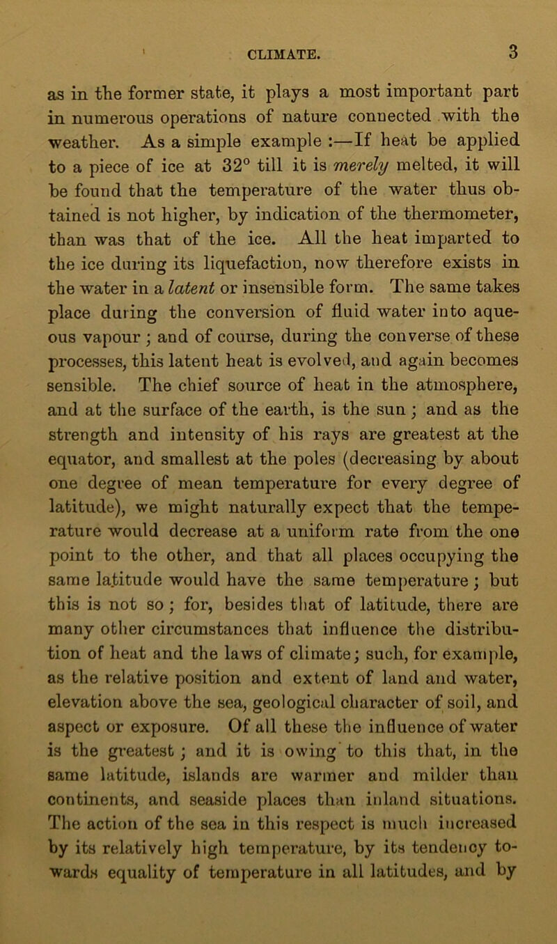 as in the former state, it plays a most important part in numerous operations of nature connected with the weather. As a simple example :—If heat be applied to a piece of ice at 32° till it is merely melted, it will be found that the temperature of the water thus ob- tained is not higher, by indication of the thermometer, than was that of the ice. All the heat imparted to the ice during its liquefaction, now therefore exists in the water in a latent or insensible form. The same takes place during the conversion of fluid water into aque- ous vapour ; and of course, during the converse of these processes, this latent heat is evolved, and again becomes sensible. The chief source of heat in the atmosphere, and at the surface of the earth, is the sun; and as the strength and intensity of his rays are greatest at the equator, and smallest at the poles (decreasing by about one degree of mean temperature for every degree of latitude), we might naturally expect that the tempe- rature would decrease at a uniform rate from the one point to the other, and that all places occupying the same latitude would have the same temperature; but this is not so; for, besides that of latitude, there are many other circumstances that influence the distribu- tion of heat and the laws of climate; such, for example, as the relative position and extent of land and water, elevation above the sea, geological character of soil, and aspect or exposure. Of all these the influence of water is the greatest ; and it is owing to this that, in the same latitude, islands are warmer and milder than continents, and seaside places than inland situations. The action of the sea in this respect is much increased by its relatively high temperature, by its tendency to- wards equality of temperature in all latitudes, and by