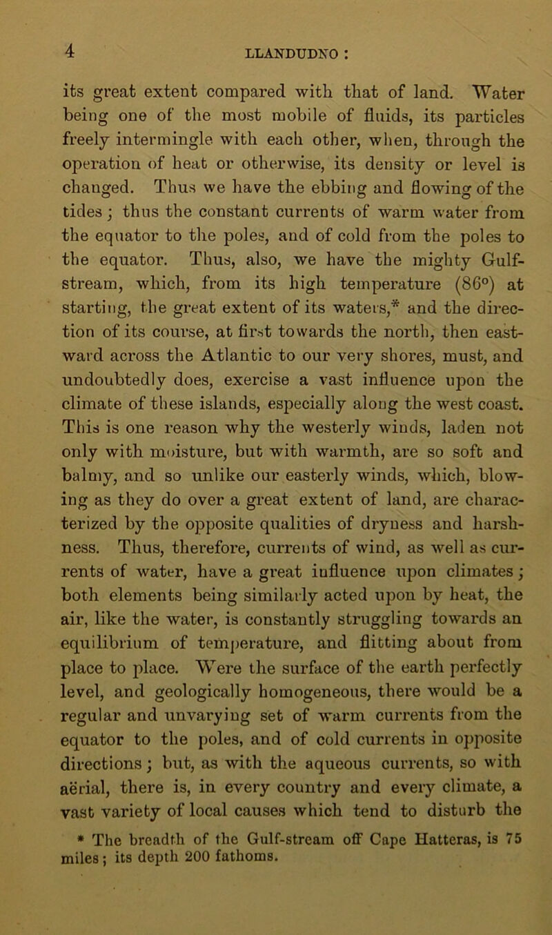 its great extent compared with that of land. Water being one of the most mobile of fluids, its particles freely intermingle with each other, when, through the operation of heat or otherwise, its density or level is changed. Thus we have the ebbing and flowing of the tides; thus the constant currents of warm water from the equator to the poles, and of cold from the poles to the equator. Thus, also, we have the mighty Gulf- stream, which, from its high temperature (86°) at starting, the great extent of its waters,* and the direc- tion of its course, at first towards the north, then east- ward across the Atlantic to our very shores, must, and undoubtedly does, exercise a vast influence upon the climate of these islands, especially along the west coast. This is one reason why the westerly winds, laden not only with moisture, but with warmth, are so soft and balmy, and so unlike our easterly winds, which, blow- ing as they do over a great extent of land, are charac- terized by the opposite qualities of dryness and harsh- ness. Thus, therefore, currents of wind, as well as cur- rents of water, have a great influence iqxon climates; both elements being similarly acted upon by heat, the air, like the water, is constantly struggling towards an equilibrium of temperature, and flitting about from place to place. Were the surface of the earth perfectly level, and geologically homogeneous, there would be a regular and unvarying set of warm currents from the equator to the poles, and of cold currents in opposite directions; but, as with the aqueous currents, so with aerial, there is, in every country and every climate, a vast variety of local causes which tend to disturb the * The breadth of the Gulf-stream off Cape Hatteras, is 75 miles; its depth 200 fathoms.