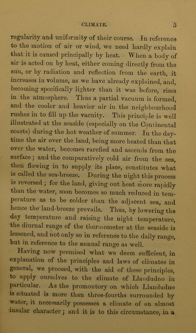 regularity and uniformity of tlieir course. Iu reference to the motion of air or wiud, we need hardly explain that it is caused principally by heat. When a body of air is acted on by heat, either coming directly from the sun, or by radiation and reflection from the earth, it increases in volume, as we have already explained, and, becoming specifically lighter than it was before, rises in the atmosphere. Thus a partial vacuum is formed, and the cooler and heavier air in the neighbourhood rushes in to fill up the vacuity. This principle is well illustrated at the seaside (especially on the Continental coasts) during the hot weather of summer. In the day- time the air over the land, being more heated than that over the water, becomes rarefied and ascends from the surface; and the comparatively cold air from the sea, then flowing in to supply its place, constitutes what is called the sea-breeze. During the night this process is reversed; for the land, giving out heat more rapidly than the water, soon becomes so much reduced in tem- perature as to be colder than the adjacent sea, and hence theiand-breeze prevails. Thus, by lowering the day temperature and raising the night temperature, the diurnal range of the thermometer at the seaside is lessened, and not only so in reference to the daily range, but in reference to the annual range as well. Having now premised what we deem sufficient, in explanation of the principles and laws of climates in general, we proceed, with the aid of these principles, to apply ourselves to the climate of Llandudno in particular. As the promontory on which Llandudno is situated is more than three-fourths surrounded by water, it necessarily possesses a climate of an almost insular character j and it is to this circumstance, in a