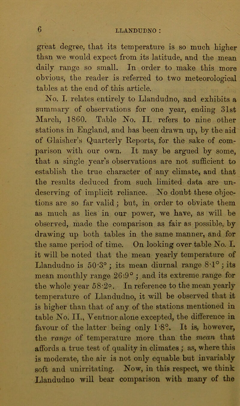 great degree, that its temperature is so much higher than we would expect from its latitude, and the mean daily range so small. In order to make this more obvious, the reader is inferred to two meteorological tables at the end of this article. No. I. relates entirely to Llandudno, and exhibits a summary of observations for one year, ending 31st March, 1860. Table No. II. refers to nine other stations in England, and has been drawn up, by the aid of Glaisher’s Quarterly Reports, for the sake of com- parison with our own. It may be argued by some, that a single year’s observations are not sufficient to establish the true character of any climate, and that the results deduced from such limited data are un- deserving of implicit reliance. No doubt these objec- tions are so far valid; but, in order to obviate them as much as lies in our power, we have, as will be observed, made the comparison as fair as possible, by drawing up both tables in the same mannei’, and for the same period of time. On looking over table No. I. it will be noted that the mean yearly temperature of Llandudno is 50'3o; its mean diurnal range 8T°; its mean monthly range 26;9° ; and its exti’eme range for the whole year 58-2°. In reference to the mean yearly temperature of Llandudno, it will be observed that it is higher than that of any of the stations mentioned in table No. II., Ventnor alone excepted, the difference in favour of the latter being only l -8°. It is, however, the range of temperature mox*e than the mean that affords a true test of quality in climates ; as, where this is moderate, the air is not only equable but invariably soft and unirritating. Now, in this respect, we think Llandudno will bear comparison with many of the