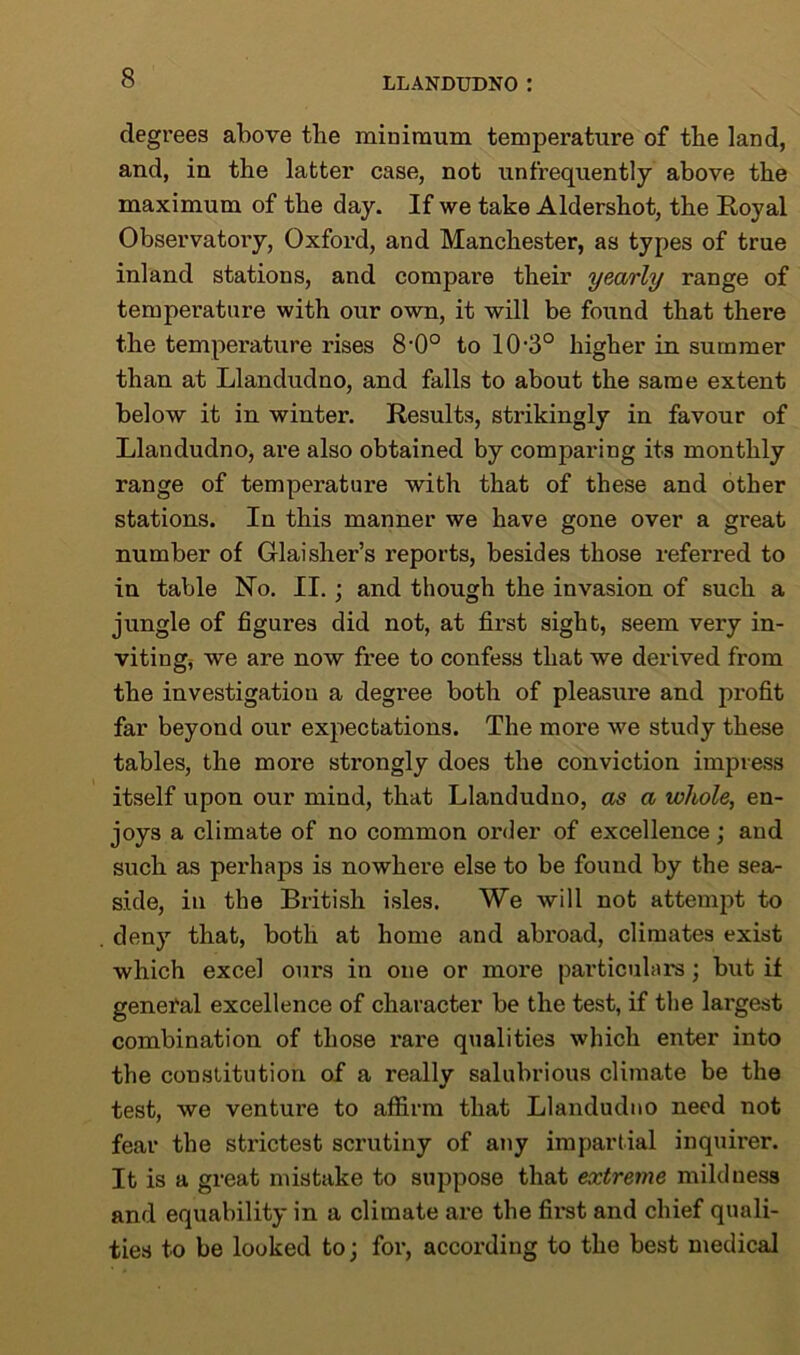 degrees above the minimum temperature of the land, and, in the latter case, not unfrequently above the maximum of the day. If we take Aldershot, the Royal Observatory, Oxford, and Manchester, as types of true inland stations, and compare their yearly range of temperature with our own, it will be found that there the temperature rises 8-0° to 10-3° higher in summer than at Llandudno, and falls to about the same extent below it in winter. Results, strikingly in favour of Llandudno, are also obtained by comparing its monthly range of temperature with that of these and other stations. In this manner we have gone over a great number of Glaisher’s reports, besides those referred to in table No. II. ; and though the invasion of such a jungle of figures did not, at first sight, seem very in- viting, we are now free to confess that we derived from the investigation a degree both of pleasure and profit far beyond our expectations. The more we study these tables, the more strongly does the conviction impress itself upon our mind, that Llandudno, as a whole, en- joys a climate of no common order of excellence; and such as perhaps is nowhere else to be found by the sea- side, in the British isles. We will not attempt to deny that, both at home and abroad, climates exist which excel ours in one or more particulars; but if general excellence of character be the test, if the largest combination of those rare qualities which enter into the constitution of a really salubrious climate be the test, we ventui-e to affirm that Llandudno need not fear the strictest scrutiny of any impartial inquirer. It is a great mistake to suppose that extreme mildness and equability in a climate are the first and chief quali- ties to be looked to; for, according to the best medical