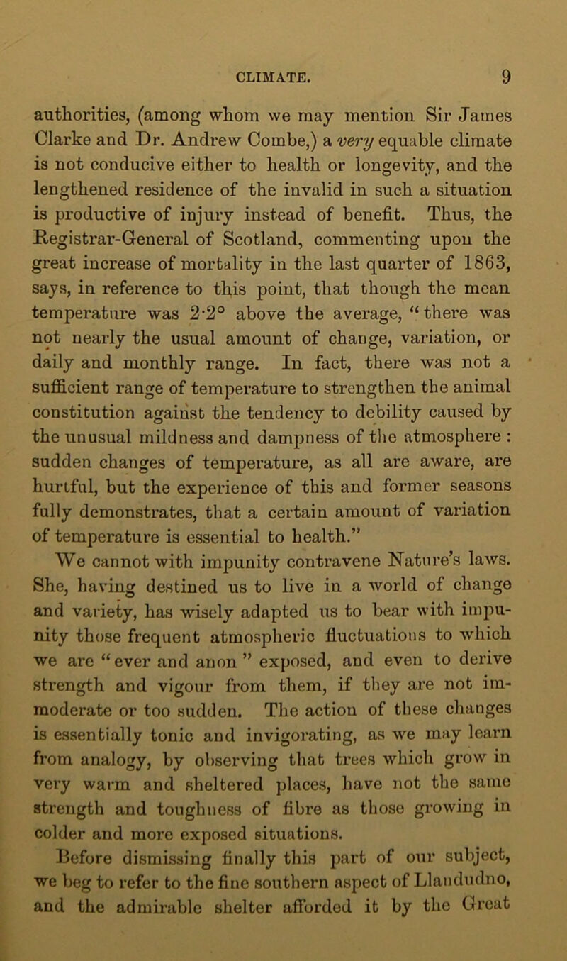 authorities, (among whom we may mention Sir James Clarke and Dr. Andrew Combe,) a very equable climate is not conducive either to health or longevity, and the lengthened residence of the invalid in such a situation is productive of injury instead of benefit. Thus, the Registrar-General of Scotland, commenting upon the great increase of mortality in the last quarter of 1863, says, in reference to this point, that though the mean temperature was 2-2° above the average, “there was not nearly the usual amount of change, variation, or daily and monthly range. In fact, there was not a sufficient range of temperature to strengthen the animal constitution against the tendency to debility caused by the unusual mildness and dampness of the atmosphere : sudden changes of temperature, as all are aware, are hurtful, but the experience of this and former seasons fully demonstrates, that a certain amount of variation of temperature is essential to health.” We cannot with impunity contravene Nature’s laws. She, having destined us to live in a world of change and variety, has wisely adapted us to bear with impu- nity those frequent atmospheric fluctuations to which we are “ever and anon ” exposed, and even to derive strength and vigour from them, if they are not im- moderate or too sudden. The action of these changes is essentially tonic and invigorating, as we may learn from analogy, by observing that trees which grow in very warm and sheltered places, have not the same strength and toughness of fibre as those growing in colder and more exposed situations. Before dismissing finally this part of our subject, we beg to refer to the fine southern aspect of Llandudno, and the admirable shelter afforded it by the Great