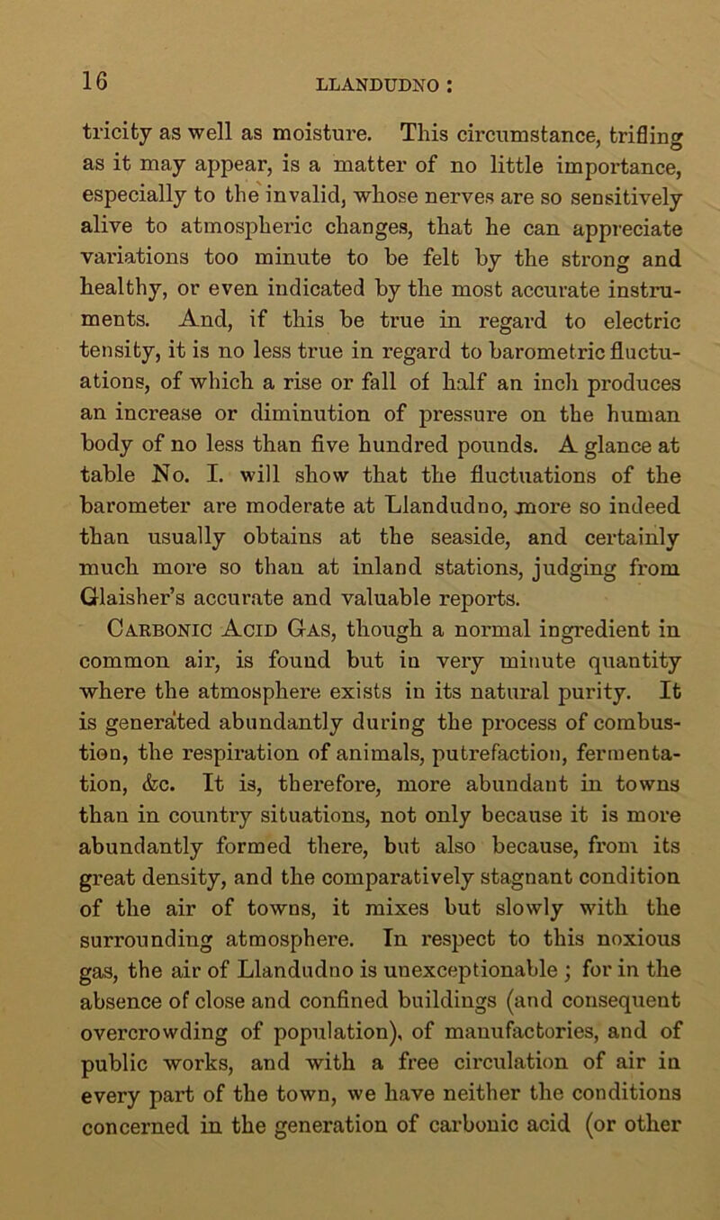 tricity as well as moisture. This circumstance, trifling as it may appear, is a matter of no little importance, especially to the invalid, whose nerves are so sensitively alive to atmospheric changes, that he can appreciate variations too minute to be felt by the strong and healthy, or even indicated by the most accurate instru- ments. And, if this be true in I’egard to electric tensity, it is no less true in regard to barometric fluctu- ations, of which a rise or fall of half an incli produces an increase or diminution of pressure on the human body of no less than five hundred pounds. A glance at table No. I. will show that the fluctuations of the barometer are moderate at Llandudno, more so indeed than usually obtains at the seaside, and certainly much more so than at inland stations, judging from Glaisher’s accurate and valuable reports. Carbonic Acid Gas, though a normal ingredient in common air, is found but iu very minute quantity where the atmosphere exists in its natural purity. It is generated abundantly during the process of combus- tion, the respiration of animals, putrefaction, fermenta- tion, &c. It is, therefoi'e, more abundant in towns than in country situations, not only because it is more abundantly formed there, but also because, from its great density, and the comparatively stagnant condition of the air of towns, it mixes but slowly with the surrounding atmosphere. In respect to this noxious gas, the air of Llandudno is unexceptionable ; for in the absence of close and confined buildings (and consequent overcrowding of population), of manufactories, and of public works, and with a free circulation of air in every part of the town, we have neither the conditions concerned in the generation of carbonic acid (or other
