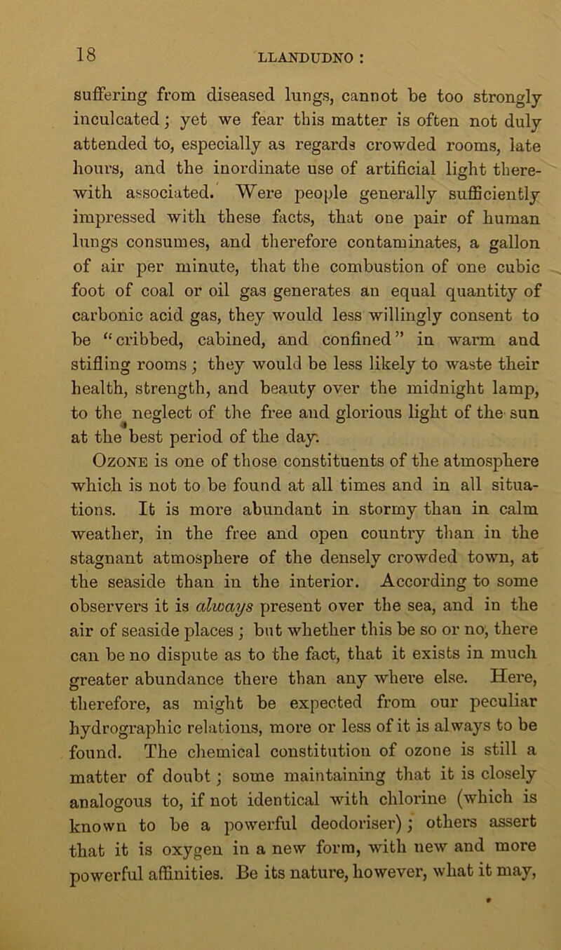 suffering from diseased lungs, cannot be too strongly- inculcated ; yet we fear this matter is often not duly attended to, especially as regards crowded rooms, late hours, and the inordinate use of artificial light there- with associated. Were people generally sufficiently impressed with these facts, that one pair of human lungs consumes, and therefore contaminates, a gallon of air per minute, that the combustion of one cubic foot of coal or oil gas generates an equal quantity of carbonic acid gas, they would less willingly consent to be “ci'ibbed, cabined, and confined” in warm and stifling rooms ; they would be less likely to waste their health, strength, and beauty over the midnight lamp, to the^ neglect of the free and glorious light of the sun at the best period of the day. Ozone is one of those constituents of the atmosphere which is not to be found at all times and in all situa- tions. It is more abundant in stormy than in calm weather, in the free and open country than in the stagnant atmosphere of the densely crowded town, at the seaside than in the interior. According to some observers it is always present over the sea, and in the air of seaside places ; but whether this be so or no, there can be no dispute as to the fact, that it exists in much greater abundance there than any where else. Here, therefore, as might be expected from our peculiar hydrographic relations, more or less of it is always to be found. The chemical constitution of ozone is still a matter of doubt; some maintaining that it is closely analogous to, if not identical with chlorine (which is known to be a powerful deodoriser); others assert that it is oxygen in a new form, with new and more powerful affinities. Be its nature, however, what it may,