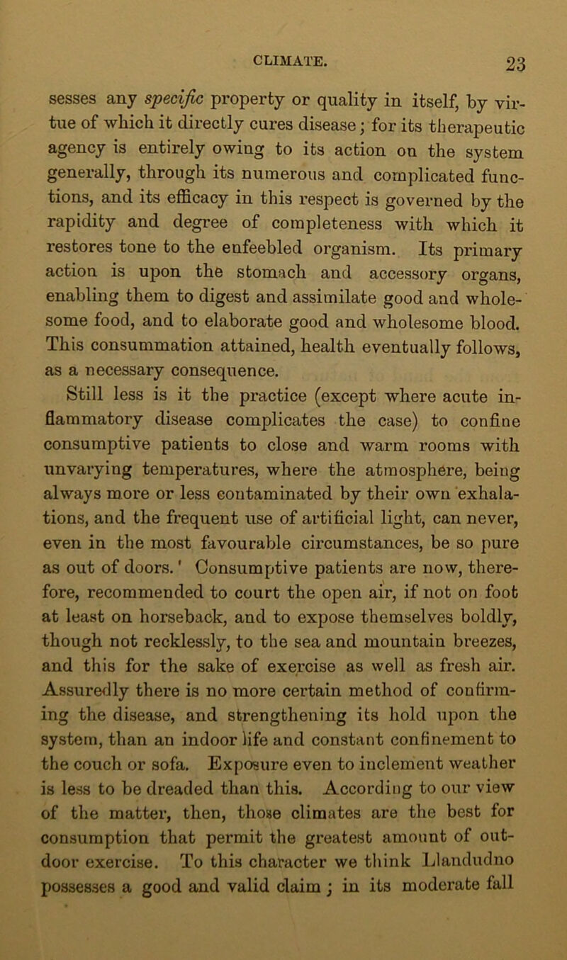 sesses any specific property or quality in itself, by vir- tue of which it directly cures disease; for its therapeutic agency is entirely owing to its action on the system generally, through its numerous and complicated func- tions, and its efficacy in this respect is governed by the rapidity and degree of completeness with which it restores tone to the enfeebled organism. Its primary action is upon the stomach and accessory organs, enabling them to digest and assimilate good and whole- some food, and to elaborate good and wholesome blood. This consummation attained, health eventually follows, as a necessary consequence. Still less is it the practice (except where acute in- flammatory disease complicates the case) to confine consumptive patients to close and warm rooms with unvarying temperatures, where the atmosphere, being always more or less contaminated by their own exhala- tions, and the frequent use of artificial light, can never, even in the most favourable circumstances, be so pure as out of doors.' Consumptive patients are now, there- fore, recommended to court the open air, if not on foot at least on horseback, and to expose themselves boldly, though not recklessly, to the sea and mountain breezes, and this for the sake of exercise as well as fresh air. Assuredly there is no more certain method of confirm- ing the disease, and strengthening its hold upon the system, than au indoor life and constant confinement to the couch or sofa. Exposure even to inclement weather is less to be dreaded than this. According to our view of the matter, then, those climates are the best for consumption that permit the greatest amount of out- door exercise. To this character we think Llandudno possesses a good and valid claim ; in its moderate fall