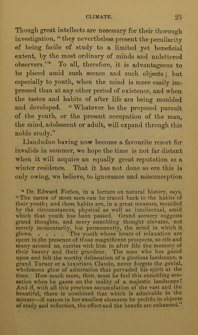 Though great intellects are necessary for their thorough investigation, “they nevertheless present the peculiarity of being facile of study to a limited yet beneficial extent, by the most ordinary of minds and unlettered observers.”* To all, therefore, it is advantageous to be placed amid such scenes and such objects; but especially to youth, when the mind is more easily im- pressed than at any other period of existence, and when the tastes and habits of after life are being moulded and developed. “ Whatever be the proposed pursuit of the youth, or the present occupation of the man, the mind, adolescent or adult, will expand through this noble study.” Llandudno having now become a favourite resort for invalids in summer, we hope the time is not far distant when it will acquire an equally great reputation as a winter residence. That it has not done so ere this is only owing, we believe, to ignorance and misconception * Dr. Edward Eorbes, in a lecture on natural history, says, “The tastes of most men can be traced back to the habits of their youth; and these habits are, in a great measure, moulded by the circumstances, physical as well as intellectual, amid which that youth has been passed. Grand scenery suggests grand thoughts, and every ennobling thought elevates, not merely momentarily, but permanently, the mind in which it glows The youth whose hours of relaxation are spent in the presence of those magnificent prospects, so rife and many around us, carries with him in after life the memory of their beauty and their grandeur. The man who has gazed upon and felt the worthy delineation of a glorious landscape, a grand Turner or a luxuriant Claude, never forgets the genial, wholesome glow of admiration that pervaded his spirit at the time. How much more, then, must he feel this ennobling sen- sation when he gazes on the reality of a majestic landscape! And if, with all this precious accumulation of the vast and the beautiful, there is combined that which is admirable in the minute—if nature in her smallest elements be prolific in objects of study and reflection, the effect and the benefit are enhanced.”