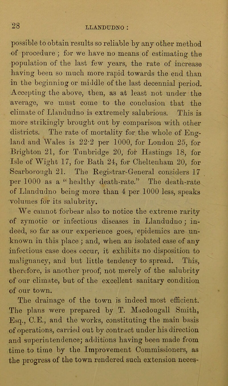 possible to obtain results so reliable by any other method of procedure ; for we have no means of estimating the population of the last few years, the rate of increase having been so much more rapid towards the end than in the beginning or middle of the last decennial period. Accepting the above, then, as at least not under the average, we must come to the conclusion that the climate of Llandudno is extremely salubrious. This is more strikingly brought out by comparison with other districts. The rate of mortality for the whole of Eng- land and Wales is 22-2 per 1000, for London 25, for Brighton 21, for Tunbridge 20, fob Hastings 18, for Isle of Wight 17, for Bath 24, for Cheltenham 20, for Scarborough 21. The Registrar-General considers 17 per 1000 as a “healthy death-rate.” The death-rate of Llandudno being more than 4 per 1000 less, speaks volumes for its salubrity. We cannot forbear also to notice the extreme rarity of zymotic or infectious diseases in Llandudno ; in- deed, so far as our experience goes, epidemics are un- known in this place ; and, when an isolated case of any infectious case does occur, it exhibits no disposition to malignancy, and but little tendency to spread. This, therefore, is another proof, not merely of the salubrity of our climate, but of the excellent sanitary condition of our town. The drainage of the town is indeed most efficient. The plans were prepared by T. Macdougall Smith, Esq., C.E., and the works, constituting the main basis of operations, carried out by contract under his direction and superintendence; additions having been made from time to time by the Improvement Commissioners, as the progress of the town rendered such extension neces-