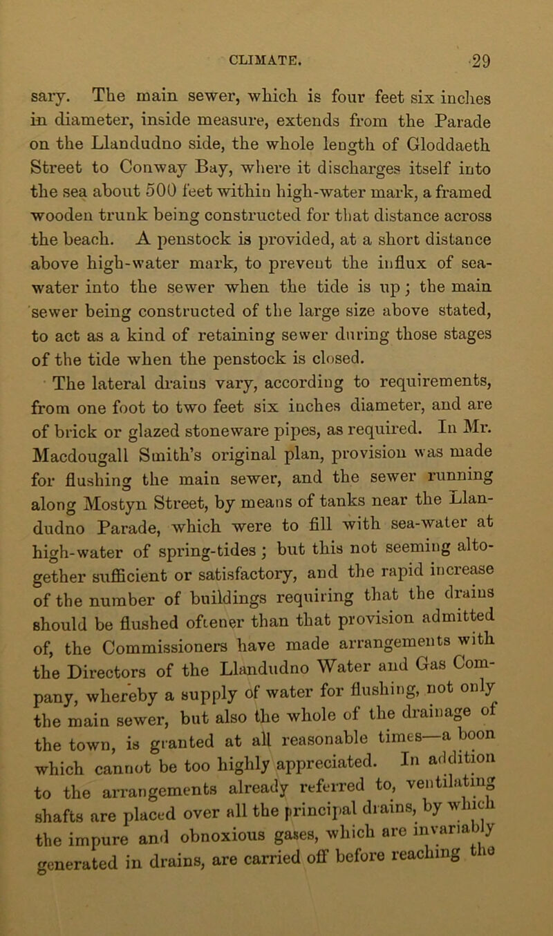 sary. The main sewer, which is four feet six indies in diameter, inside measure, extends from the Parade on the Llandudno side, the whole length of Gloddaeth Street to Conway Bay, where it discharges itself into the sea about 500 feet within high-water mark, a framed wooden trunk being constructed for that distance across the beach. A penstock is provided, at a short distance above high-water mark, to prevent the influx of sea- water into the sewer when the tide is up; the main sewer being constructed of the large size above stated, to act as a kind of retaining sewer during those stages of the tide when the penstock is closed. The lateral drains vary, according to requirements, from one foot to two feet six inches diameter, and are of brick or glazed stoneware pipes, as required. In Mr. Macdougall Smith’s original plan, provision was made for flushing the main sewer, and the sewer running along Mostyn Street, by means of tanks near the -Llan- dudno Parade, which were to fill with sea-water at high-water of spring-tides j but this not seeming alto- gether sufficient or satisfactory, and the rapid increase of the number of buildings requiring that the drains should be flushed oftener than that provision admitted of, the Commissioners have made arrangements with the Directors of the Llandudno Water and Gas Com- pany, whereby a supply of water for flushing, not only the main sewer, but also the whole of the drainage of the town, is granted at all reasonable times—a boon which cannot be too highly appreciated. In addition to the arrangements already referred to, ventilating shafts are placed over all the principal drains, by which the impure and obnoxious gases, which are lnvaria i y generated in drains, are carried off before reaching 10
