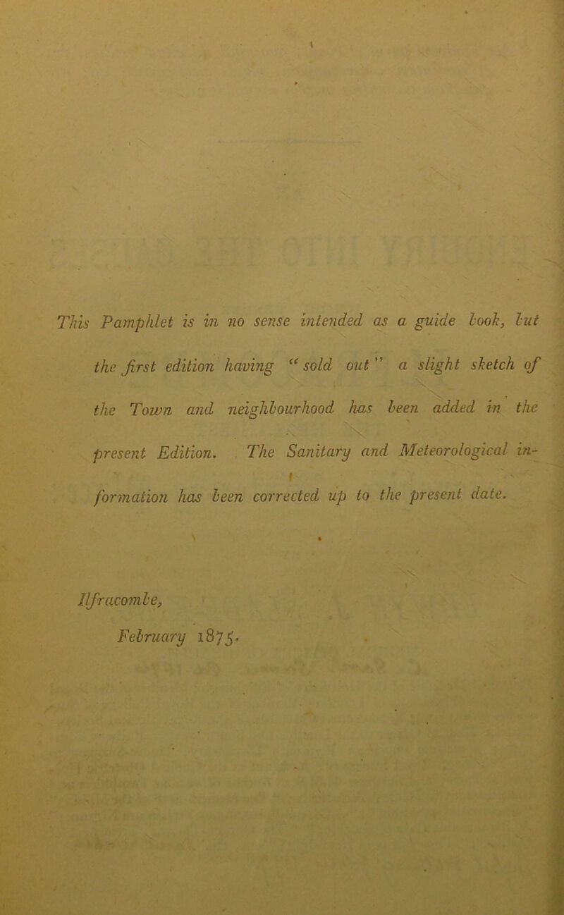 This Pamphlet is in no sense intended as a guide look, lui the first edition having “sold out a slight sketch ofi the Town and neighbourhood has been added in the present Edition. The Sanitary and Meteorological in- i formation has been corrected up to the present date. Ilfracombe, February 1875.