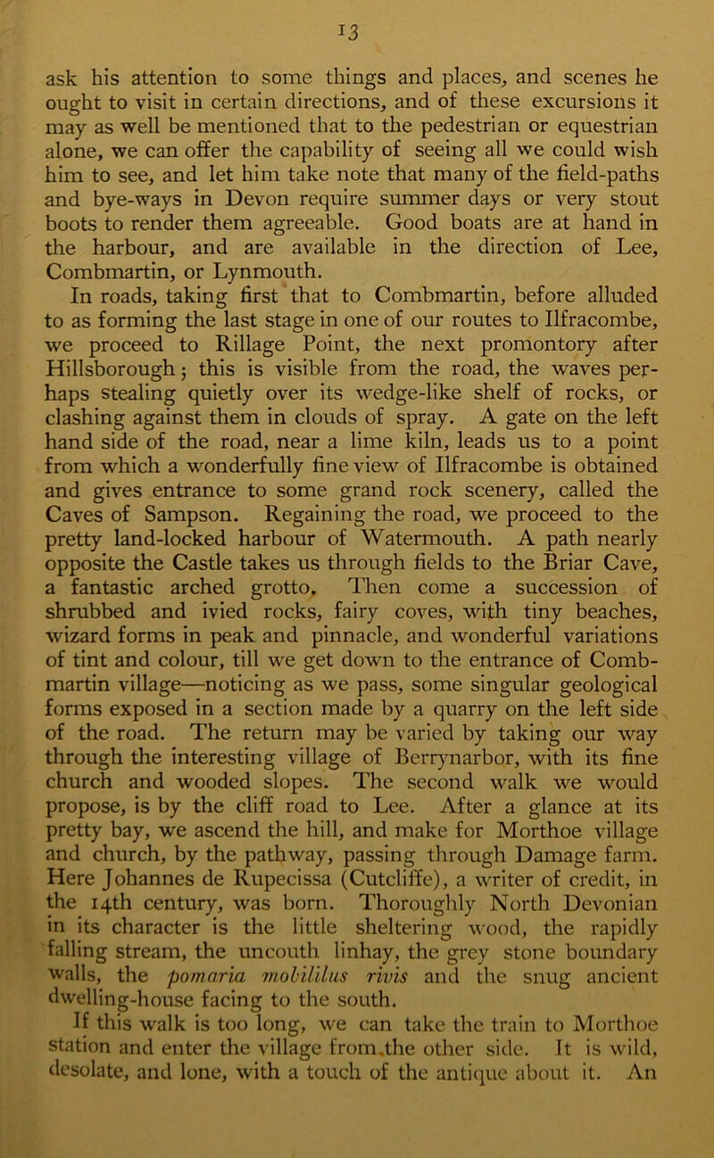 ask his attention to some things and places, and scenes he ought to visit in certain directions, and of these excursions it may as well be mentioned that to the pedestrian or equestrian alone, we can offer the capability of seeing all we could wish him to see, and let him take note that many of the field-paths and bye-ways in Devon require summer days or very stout boots to render them agreeable. Good boats are at hand in the harbour, and are available in the direction of Lee, Combmartin, or Lynmouth. In roads, taking first that to Combmartin, before alluded to as forming the last stage in one of our routes to Ilfracombe, we proceed to Rillage Point, the next promontory after Hillsborough; this is visible from the road, the waves per- haps stealing quietly over its wedge-like shelf of rocks, or clashing against them in clouds of spray. A gate on the left hand side of the road, near a lime kiln, leads us to a point from which a wonderfully fine view of Ilfracombe is obtained and gives entrance to some grand rock scenery, called the Caves of Sampson. Regaining the road, we proceed to the pretty land-locked harbour of Watermouth. A path nearly opposite the Castle takes us through fields to the Briar Cave, a fantastic arched grotto. Then come a succession of shrubbed and ivied rocks, fairy coves, with tiny beaches, wizard forms in peak and pinnacle, and wonderful variations of tint and colour, till we get down to the entrance of Comb- martin village—noticing as we pass, some singular geological forms exposed in a section made by a quarry on the left side of the road. The return may be varied by taking our way through the interesting village of Berrynarbor, with its fine church and wooded slopes. The second walk we would propose, is by the cliff road to Lee. After a glance at its pretty bay, we ascend the hill, and make for Morthoe village and church, by the pathway, passing through Damage farm. Here Johannes de Rupecissa (Cutcliffe), a writer of credit, in the 14th century, was born. Thoroughly North Devonian in its character is the little sheltering wood, the rapidly falling stream, the uncouth linhay, the grey stone boundary walls, the pomaria mobililus rivis and the snug ancient dwelling-house facing to the south. If this walk is too long, we can take the train to Morthoe station and enter the village from.the other side. It is wild, desolate, and lone, with a touch of the antique about it. An