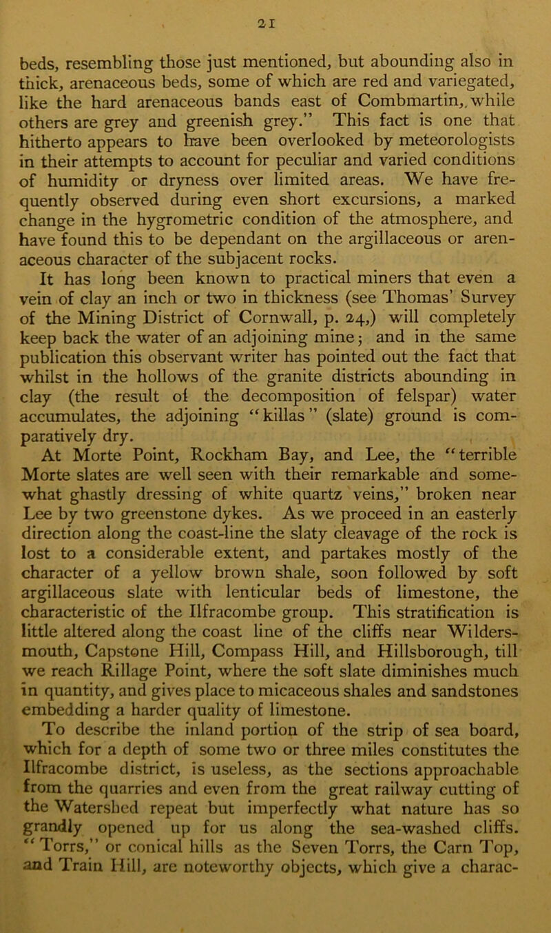 beds, resembling those just mentioned, but abounding also in thick, arenaceous beds, some of which are red and variegated, like the hard arenaceous bands east of Combmartin,. while others are grey and greenish grey.” This fact is one that hitherto appears to have been overlooked by meteorologists in their attempts to account for peculiar and varied conditions of humidity or dryness over limited areas. We have fre- quently observed during even short excursions, a marked change in the hygrometric condition of the atmosphere, and have found this to be dependant on the argillaceous or aren- aceous character of the subjacent rocks. It has long been known to practical miners that even a vein of clay an inch or two in thickness (see Thomas’ Survey of the Mining District of Cornwall, p. 24,) will completely keep back the water of an adjoining mine; and in the same publication this observant writer has pointed out the fact that whilst in the hollows of the granite districts abounding in clay (the result of the decomposition of felspar) water accumulates, the adjoining “ killas ” (slate) ground is com- paratively dry. At Morte Point, Rockham Bay, and Lee, the “terrible Morte slates are well seen with their remarkable and some- what ghastly dressing of white quartz veins,” broken near Lee by two greenstone dykes. As we proceed in an easterly direction along the coast-line the slaty cleavage of the rock is lost to a considerable extent, and partakes mostly of the character of a yellow brown shale, soon followed by soft argillaceous slate with lenticular beds of limestone, the characteristic of the Ilfracombe group. This stratification is little altered along the coast line of the cliffs near Wilders- mouth, Capstone Hill, Compass Hill, and Hillsborough, till we reach Rillage Point, where the soft slate diminishes much in quantity, and gives place to micaceous shales and sandstones embedding a harder quality of limestone. To describe the inland portion of the strip of sea board, which for a depth of some two or three miles constitutes the Ilfracombe district, is useless, as the sections approachable from the quarries and even from the great railway cutting of the Watershed repeat but imperfectly what nature has so grandly opened up for us along the sea-washed cliffs. “Torrs,” or conical hills as the Seven Torrs, the Carn Top, and Train Hill, are noteworthy objects, which give a charac-