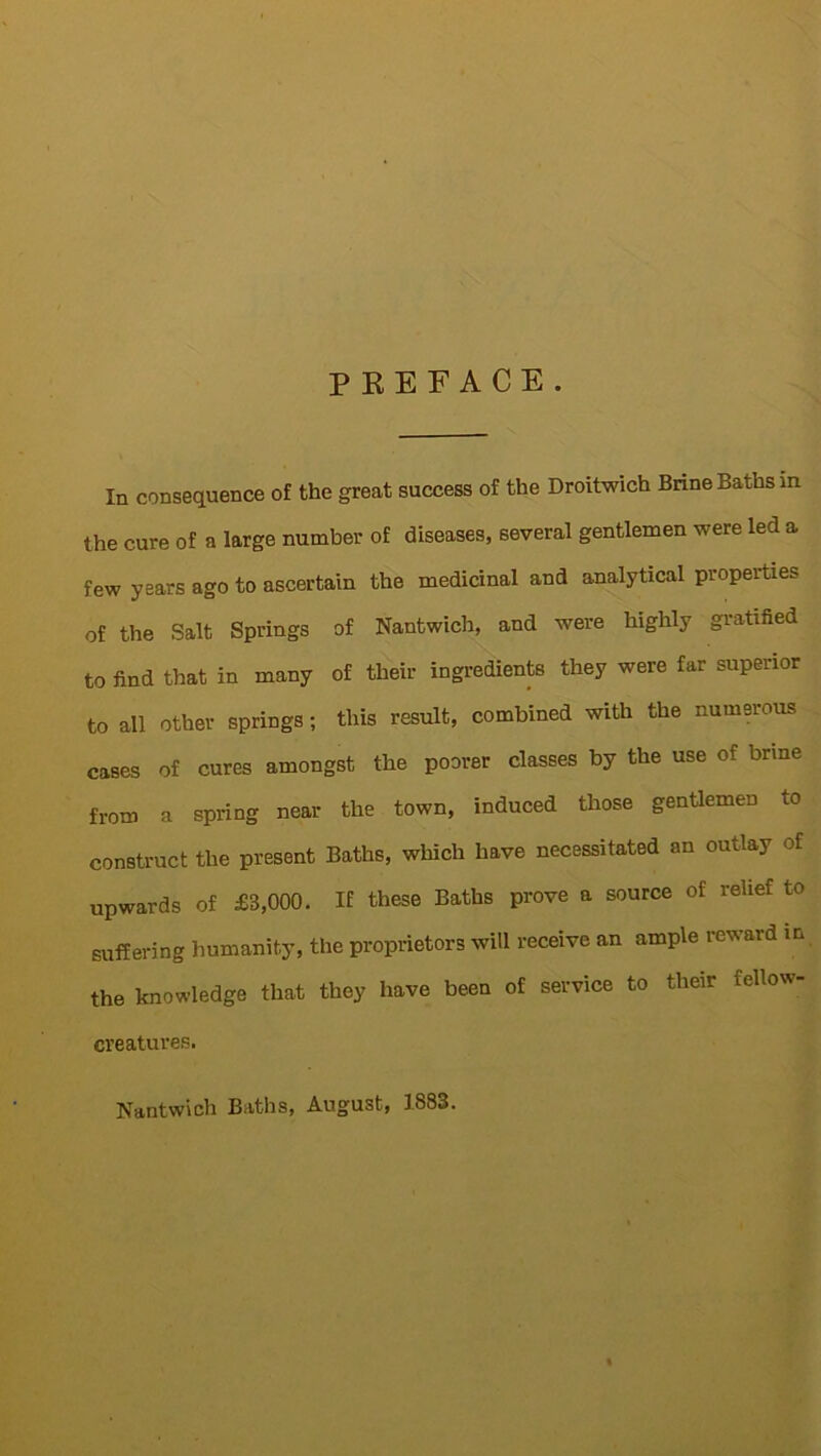 PREFACE. In consequence of the great success of the Droitwich Brine Baths in the cure of a large number of diseases, several gentlemen were led a few years ago to ascertain the medicinal and analytical properties of the Salt Springs of Nantwich, and were highly gratified to find that in many of their ingredients they were far superior to all other springs; this result, combined with the numerous cases of cures amongst the poorer classes by the use of brine from a spring near the town, induced those gentlemen to construct the present Baths, which have necessitated an outlay of upwards of £3,000. If these Baths prove a source of relief to suffering humanity, the proprietors will receive an ample reward in the knowledge that they have been of service to their icllow- creatures. Nantwich Baths, August, 1883.