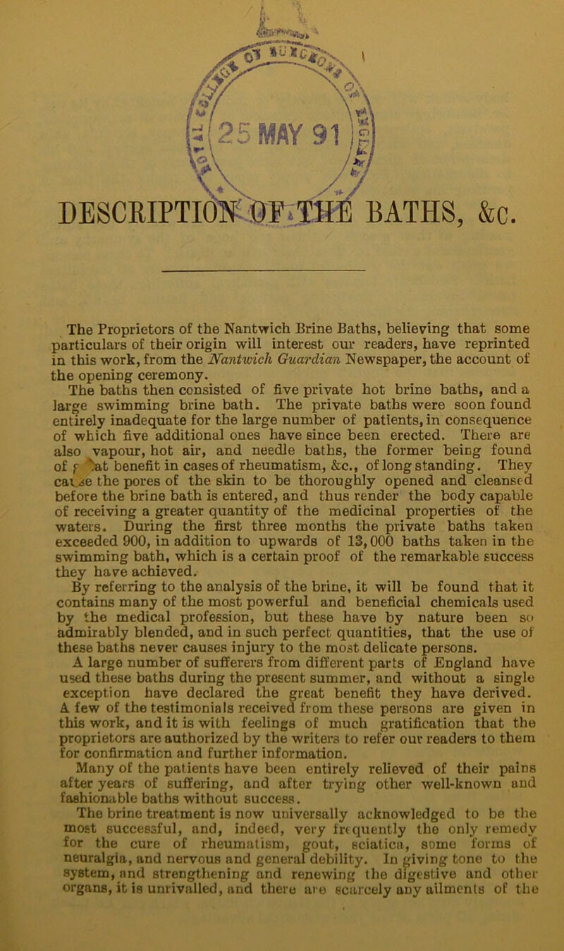 % The Proprietors of the Nantwich Brine Baths, believing that some particulars of their origin will interest our readers, have reprinted in this work, from the Nantwich Guardian Newspaper, the account of the opening ceremony. The baths then consisted of five private hot brine baths, and a large swimming brine bath. The private baths were soon found entirely inadequate for the large number of patients, in consequence of which five additional ones have since been erected. There are also vapour, hot air, and needle baths, the former being found off ^at benefit in cases of rheumatism, &c., of longstanding. They car se the pores of the skin to be thoroughly opened and cleansc-d before the brine bath is entered, and thus render the body capable of receiving a greater quantity of the medicinal properties of the waters. During the first three months the private baths takeu exceeded 900, in addition to upwards of 13,000 baths taken in the swimming bath, which is a certain proof of the remarkable success they have achieved. By referring to the analysis of the brine, it will be found that it contains many of the most powerful and beneficial chemicals used by the medical profession, but these have by nature been so admirably blended, and in such perfect quantities, that the use of these baths never causes injury to the most delicate persons. A large number of sufferers from different parts of England have used these baths during the present summer, and without a single exception have declared the great benefit they have derived. A few of the testimonials received from these persons are given in this work, and it is with feelings of much gratification that the proprietors are authorized by the writers to refer our readers to them for confirmation and further information. Many of the patients have been entirely relieved of their pains after years of suffering, and after trying other well-known and fashionable baths without success. Tho brine treatment is now universally acknowledged to be the most successful, and, indeed, very frequently the only remedy for the cure of rheumatism, gout, sciatica, some forms of neuralgia, and nervous and general debility. In giving tone to the system, and strengthening and renewing the digestive and other organs, it is unrivalled, and there are scarcely any ailments of the