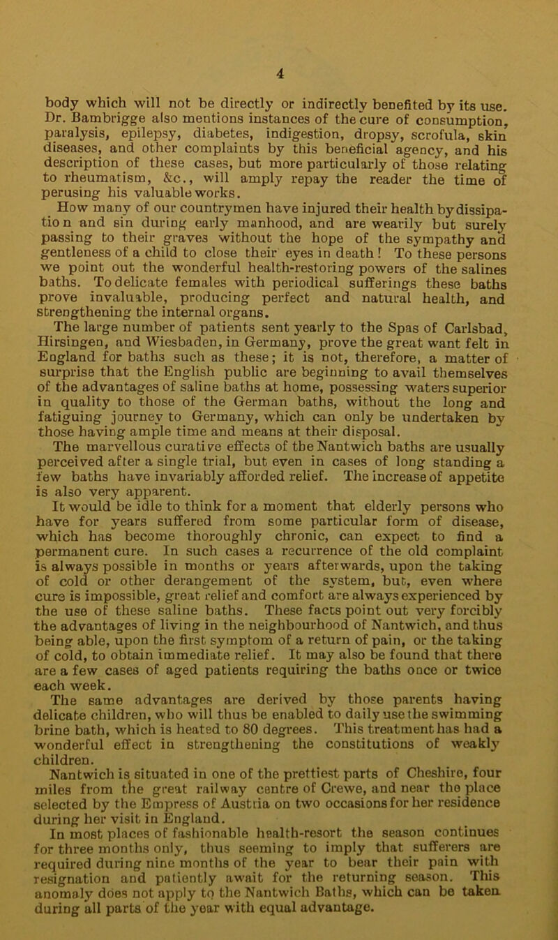 body which will not be directly or indirectly benefited by its use. Dr. Bambrigge also mentions instances of the cure of consumption, paralysis, epilepsy, diabetes, indigestion, dropsy, scrofula, skin diseases, and other complaints by this beneficiaragency, and his description of these cases, but more particularly of those relating to rheumatism, &c., will amply repay the reader the time of perusing his valuable works. How many of our countrymen have injured their health bydissipa- tio n and sin during early manhood, and are wearily but surely passing to their graves without the hope of the sympathy and gentleness of a child to close their eyes in death ! To these persons we point out the wonderful health-restoring powers of the salines baths. To delicate females with periodical sufferings these baths prove invaluable, producing perfect and natural health, and strengthening the internal organs. The large number of patients sent yearly to the Spas of Carlsbad, Hirsingen, and Wiesbaden, in Germany, prove the great want felt in England for baths such as these; it is not, therefore, a matter of surprise that the English public are beginning to avail themselves of the advantages of saline baths at home, possessing waters superior in quality to those of the German baths, without the long and fatiguing journey to Germany, which can only be undertaken by those having ample time and means at their disposal. The marvellous curative effects of the Nantwich baths are usually perceived after a single trial, but even in cases of long standing a few baths have invariably afforded relief. The increase of appetite is also very apparent. It would be idle to think for a moment that elderly persons who have for years suffered from some particular form of disease, which has become thoroughly chronic, can expect to find a permanent cure. In such cases a recurrence of the old complaint Is always possible in months or years afterwards, upon the taking of cold or other derangement of the system, but, even where cure is impossible, great relief and comfort are always experienced by the use of these saline baths. These facts point out very forcibly the advantages of living in the neighbourhood of Nantwich, and thus being able, upon the first symptom of a return of pain, or the taking of cold, to obtain immediate relief. It may also be found that there are a few cases of aged patients requiring the baths once or twice each week. The same advantages are derived by those parents having delicate children, who will thus be enabled to daily use the swimming brine bath, which is heated to 80 degrees. This treatment has had a wonderful effect in strengthening the constitutions of weakly children. Nantwich is situated in one of the prettiest parts of Cheshire, four miles from the great railway centre of Crewe, and near the place selected by the Empress of Austria on two occasions for her residence during her visit in England. In most places of fashionable health-resort the season continues for three months only, thus seeming to imply that sufferers are required during nine months of the year to bear their pain with resignation and patiently await for the returning season. This anomaly does not apply tq the Nantwich Baths, which can be taken during all parts of the year with equal advantage.