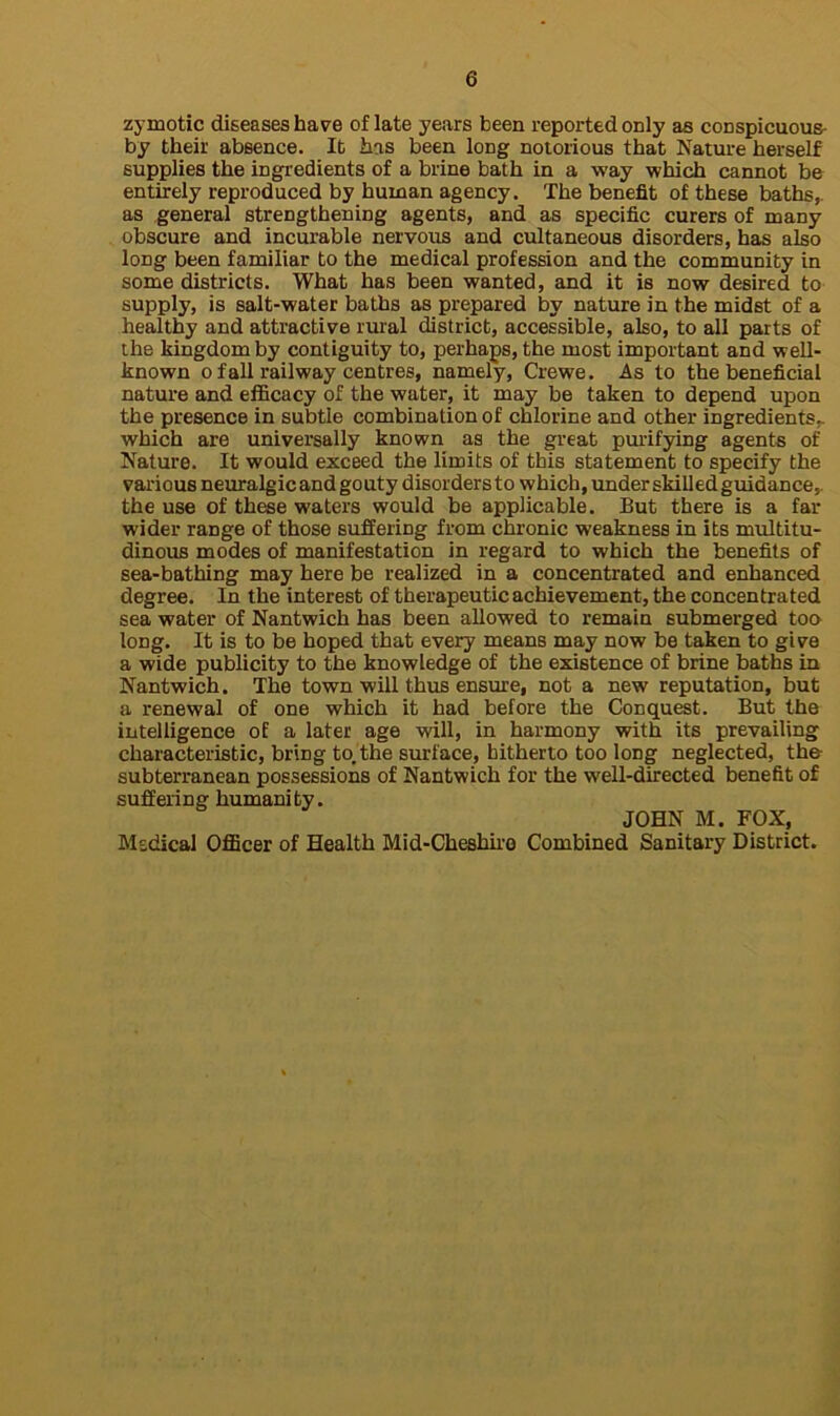 zymotic diseases hare of late years been reported only as conspicuous by their absence. It has been long notorious that Nature herself supplies the ingredients of a brine bath in a way which cannot be entirely reproduced by human agency. The benefit of these baths,, as general strengthening agents, and as specific curers of many obscure and incurable nervous and cultaneous disorders, has also long been familiar to the medical profession and the community in some districts. What has been wanted, and it is now desired to supply, is salt-water baths as prepared by nature in the midst of a healthy and attractive rural district, accessible, also, to all parts of the kingdom by contiguity to, perhaps, the most important and well- known o fall railway centres, namely, Crewe. As to the beneficial nature and efficacy of the water, it may be taken to depend upon the presence in subtle combination of chlorine and other ingredients,, which are universally known as the great purifying agents of Nature. It would exceed the limits of this statement to specify the various neuralgic and gouty disorders to which, under skilled guidance,, the use of these waters would be applicable. But there is a far wider range of those suffering from chronic weakness in its multitu- dinous modes of manifestation in regard to which the benefits of sea-bathing may here be realized in a concentrated and enhanced degree. In the interest of therapeutic achievement, the concentrated sea water of Nantwich has been allowed to remain submerged too long. It is to be hoped that every means may now be taken to give a wide publicity to the knowledge of the existence of brine baths in Nantwich. The town will thus ensure, not a new reputation, but a renewal of one which it had before the Conquest. But the intelligence of a later age will, in harmony with its prevailing characteristic, bring to,the surface, hitherto too long neglected, the- subterranean possessions of Nantwich for the well-directed benefit of suffering humanity. JOHN M. FOX, Medical Officer of Health Mid-Cheshire Combined Sanitary District.