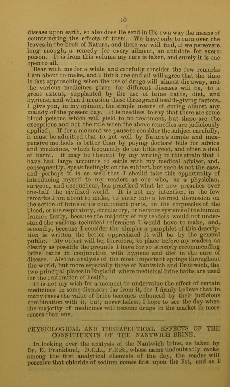 disease upon earth, so also does He send in His own way the means of counteracting the effects of them. We have only to turn over the leaves in the book of Nature, and there we will find, if we persevere long enough, a remedy for every ailment, an antidote for every poison. It is from this volume my cure is taken, and surely it is one open to all. Bear with me for a while and carefully consider the few remarks I am about to make, and I think one and all will agree that the time is fast approaching when the use of drugs will almost die away, and the various medicines given for different diseases will be, to a great extent, supplanted by the use of brine baths, diet, and hygiene, and when I mention these three grand health-giving factors, I give you, in my opinion, the simple means of curing almost any malady of the present day. It is needless to say that there are some blood poisons which will yield to no treatment, but these are the exceptions and not the rule when the above remedies are judiciously applied. If for a moment we pause to consider the subject carefully, it must be admitted that to get well by Nature’s simple and inex- pensive methods is better than by paying doctors’ bills for advice and medicines, which frequently do but little good, and often a deal of harm. It may be thaught by my writing in this strain that I have had large accounts to settle with my medical adviser, and, consequently, speak feelingly on the subject, but such is not the case, and perhaps it is as well that I should take this opportunity of introducing myself to my readers as one who, as a physician, surgeon, and accoucheur, has practised what he now preaches over one-half the civilized world. It is not my intention, in the few remarks I am about to make, to enter into a learned discussion on the action of brine or its component parts, on the corpuscles of the blood, or the respiratory, circulatory, or nervous systems of the human frame; firstly, because the majority of my readers would not under- stand the various technical references I would have to make, and, secondly, because I consider the simpler a pamphlet of this descrip- tion is written the better appreciated it will be by the general public. My object will be, therefore, to place before my readers as clearly as possible the grounds I have for so strongly recommending brine baths in conjunction with hygiene and diet in tha cure of disease. Also an analysis of the most important springs throughout the world, but more especially those of Nantwich and Droitwich, the two principal places in England where medicinal brine baths are used for the restoration of health. If is not my wish for a moment to undervalue the effect of certain medicines in some diseases; far from it, for I firmly believe that in many cases the value of brine becomes enhanced by their judicious combination with it, but, nevertheless, I hope to see the day when the majority of medicines will become drugs in the market in more senses than one. PHYSIOLOGICAL AND THERAPEUTICAL EFFECTS OF THE CONSTITUENTS OF THE NANTWICH BRINE. In looking over the analysis of the Nantwich brine, as taken by Dr. E. Frankland, D.C.L., F.R.S., whose name undoubtedly ranks among the first analytical chemists of the day, the reader will perceive that chloride of sodium comes first upon the list, and as I