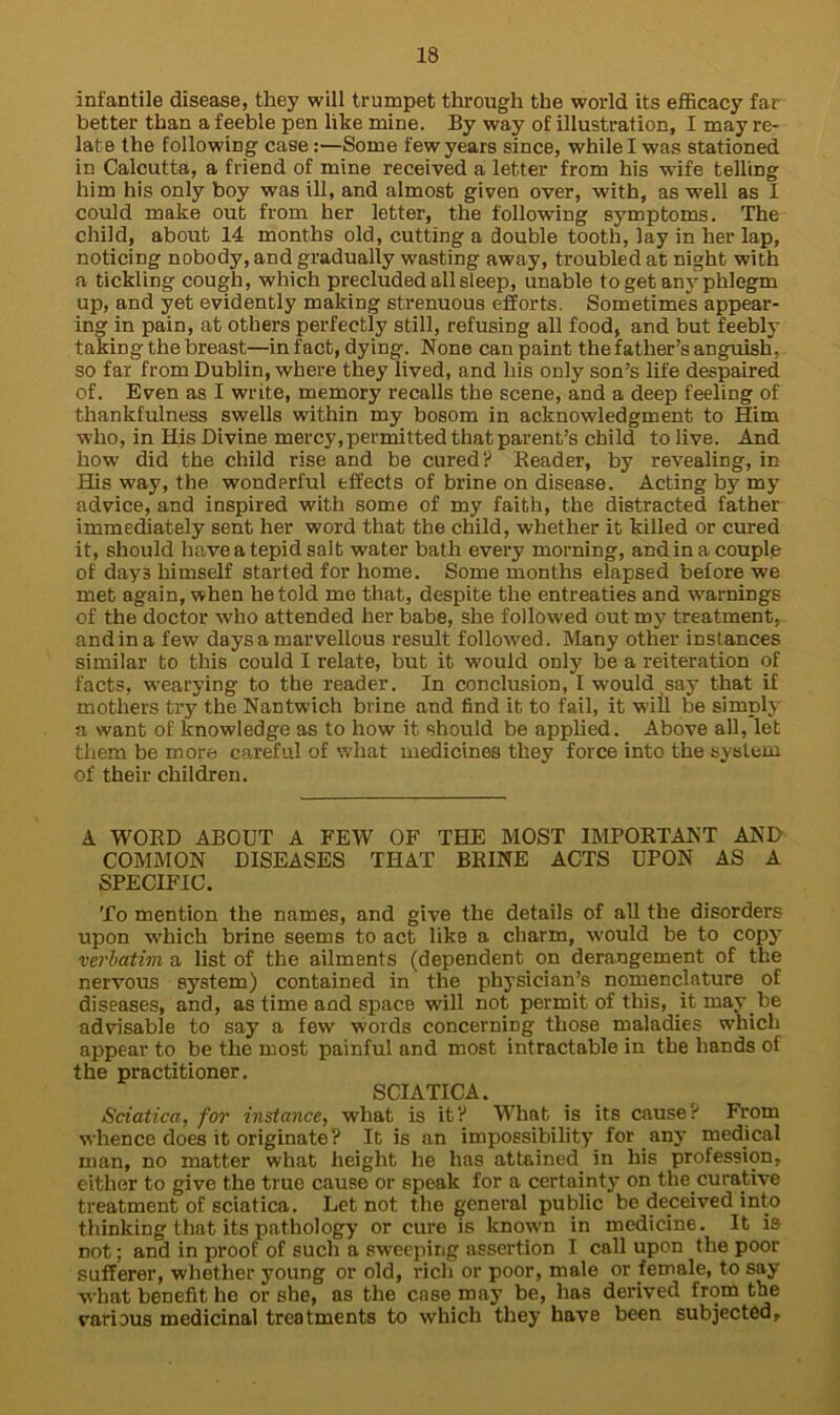 infantile disease, they will trumpet through the world its efficacy far better than a feeble pen like mine. By way of illustration, I may re- late the following case:—Some few years since, while I was stationed in Calcutta, a friend of mine received a letter from his wife telling him his only boy was ill, and almost given over, with, as well as I could make out from her letter, the following symptoms. The child, about 14 months old, cutting a double tooth, lay in her lap, noticing nobody, and gradually wasting away, troubled at night with a tickling cough, which precluded all sleep, unable to get any phlegm up, and yet evidently making strenuous efforts. Sometimes appear- ing in pain, at others perfectly still, refusing all food, and but feebly taking the breast—in fact, dying. None can paint the father’s anguish, so far from Dublin, where they lived, and his only son’s life despaired of. Even as I write, memory recalls the scene, and a deep feeling of thankfulness swells within my bosom in acknowledgment to Him who, in His Divine mercy, permitted that parent’s child to live. And how did the child rise and be cured? Reader, by revealing, in His way, the wondprful effects of brine on disease. Acting by my advice, and inspired with some of my faith, the distracted father immediately sent her word that the child, whether it killed or cured it, should have a tepid salt water bath every morning, and in a couple of day3 himself started for home. Some months elapsed before we met again, when he told me that, despite the entreaties and warnings of the doctor who attended her babe, she followed out my treatment, and in a few days a marvellous result followed. Many other instances similar to this could I relate, but it would only be a reiteration of facts, wearying to the reader. In conclusion, I wrould say that if mothers try the Nantwich brine and find it to fail, it will be simply a want of knowledge as to how it should be applied. Above all, let them be more careful of what medicines they force into the system of their children. A WORD ABOUT A FEW OF THE MOST IMPORTANT AND COMMON DISEASES THAT BRINE ACTS UPON AS A SPECIFIC. To mention the names, and give the details of all the disorders upon which brine seems to act like a charm, would be to copy verbatim a list of the ailments (dependent on derangement of the nervous system) contained in the physician’s nomenclature of diseases, and, as time and space will not permit of this, it may be advisable to say a few words concerning those maladies which appear to be the most painful and most intractable in the hands of the practitioner. SCIATICA. Sciatica, for instance, what is it? What, is its cause? From whence does it originate? It is an impossibility for any medical man, no matter what height he has attained in his profession, either to give the true cause or speak for a certainty on the.curative treatment of sciatica. Let not the general public be deceived into thinking that its pathology or cure is known in medicine. It is not; and in proof of such a sweeping assertion I call upon the poor sufferer, whether young or old, rich or poor, male or female, to say what benefit he or she, as the case may be, has derived from the various medicinal treatments to which they have been subjected.