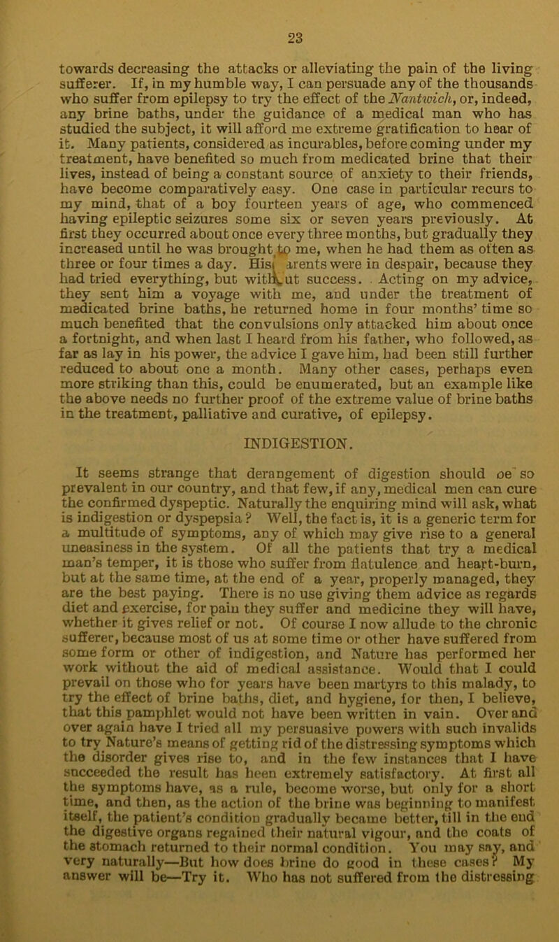 towards decreasing the attacks or alleviating the pain of the living sufferer. If, in my humble way, I can persuade any of the thousands who suffer from epilepsy to try the effect of the JVantwich, or, indeed, any brine baths, under the guidance of a medical man who has studied the subject, it will afford me extreme gratification to hear of it. Many patients, considered as incurables, before coming under my treatment, have benefited so much from medicated brine that their lives, instead of being a constant source of anxiety to their friends, have become comparatively easy. One case in particular recurs to my mind, that of a boy fourteen years of age, who commenced having epileptic seizures some six or seven years previously. At first they occurred about once every three months, but gradually they increased until ho was brought me, when he had them as often as three or four times a day. Hisi arents were in despair, because they had tried everything, but without success. Acting on my advice, they sent him a voyage with me, and under the treatment of medicated brine baths, he returned home in four months’ time so much benefited that the convulsions only attacked him about once a fortnight, and when last I heard from his father, who followed, as far as lay in his power, the advice I gave him, had been still further reduced to about one a month. Many other cases, perhaps even more striking than this, could be enumerated, but an example like the above needs no further proof of the extreme value of brine baths in the treatment, palliative and curative, of epilepsy. INDIGESTION. It seems strange that derangement of digestion should oe so prevalent in our country, and that few, if any, medical men can cure the confirmed dyspeptic. Naturally the enquiring mind will ask, what is indigestion or dyspepsia ? Well, the fact is, it is a generic term for a multitude of symptoms, any of which may give rise to a general uneasiness in the system. Of all the patients that try a medical man’s temper, it is those who suffer from flatulence and heart-burn, but at the same time, at the end of a year, properly managed, they are the be3t paying. There is no use giving them advice as regards diet and exercise, for pain they suffer and medicine they will have, whether it gives relief or not. Of course I now allude to the chronic sufferer, because most of us at some time or other have suffered from some form or other of indigestion, and Nature has performed her work without the aid of medical assistance. Would that I could prevail on those who for years have been martyrs to this malady, to try the effect of brine baths, diet, and hygiene, for then, I believe, that this pamphlet would not have been written in vain. Over and over again have I tried all my persuasive powers with such invalids to try Nature’s means of getting rid of the distressing symptoms which the disorder gives rise to, and in the few instances that I have succeeded the result has been extremely satisfactory. At first all the symptoms have, as a rule, become worse, but only for a short time, and then, as the action of the brine was beginning to manifest itself,.the patient’s condition gradually became better, till in the end the digestive organs regained their natural vigour, and the coats of the stomach returned to their normal condition. You may say, and very naturally—But how does brine do flood in these cases? My answer will be—Try it. Who has not suffered from the distressing