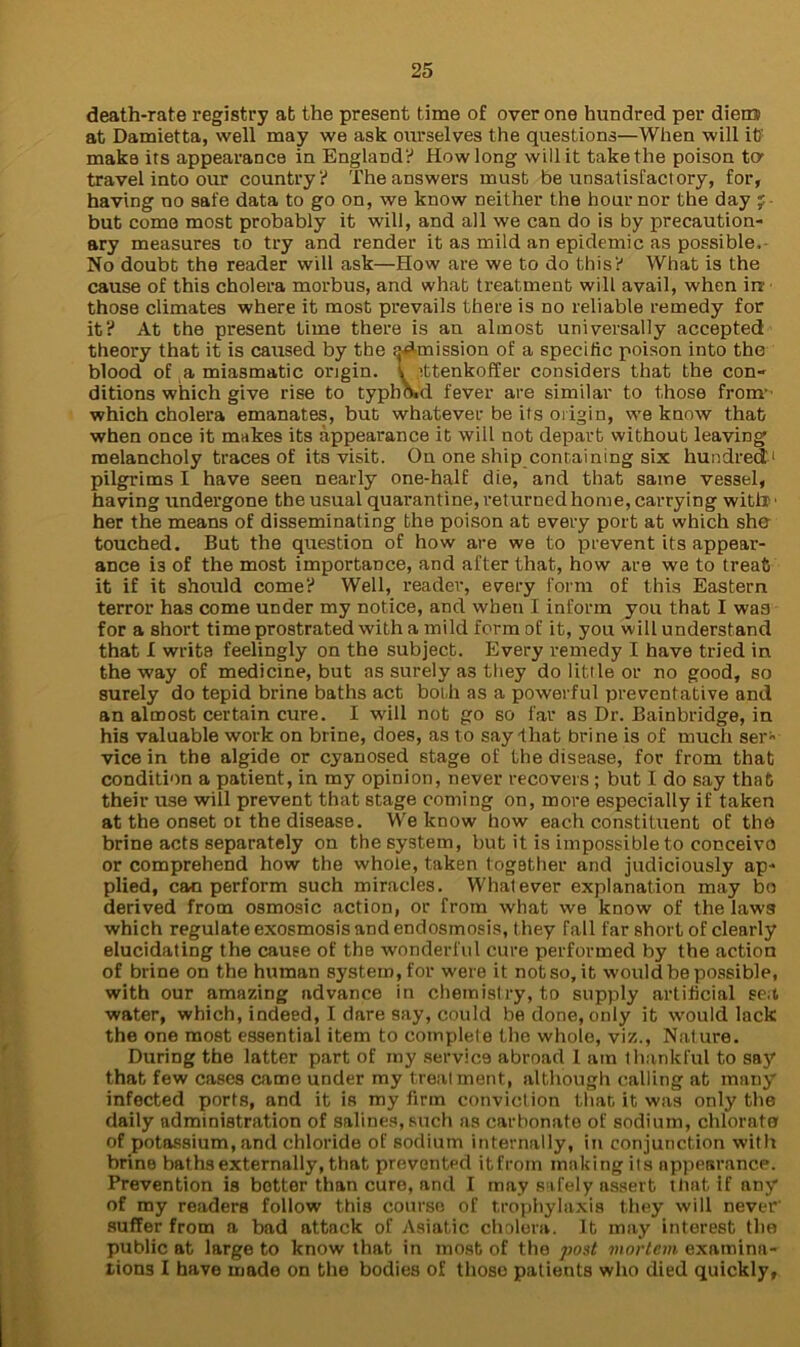 death-rate registry at the present time of over one hundred per diem at Damietta, well may we ask ourselves the questions—When will it? make its appearance in England? How long will it take the poison to* travel into our country? The answers must be unsatisfactory, for, having no safe data to go on, we know neither the hour nor the day ;■ but come most probably it will, and all we can do is by precaution- ary measures to try and render it as mild an epidemic as possible,- No doubt the reader will ask—How are we to do this? What is the cause of this cholera morbus, and what treatment will avail, when ire those climates where it most prevails there is no reliable remedy for it? At the present time there is an almost universally accepted theory that it is caused by the ^Amission of a specific poison into the blood of a miasmatic origin. t Atenkoffer considers that the con- ditions which give rise to typbKd fever are similar to those from' which cholera emanates, but whatever be its origin, we know that when once it makes its appearance it will not depart without leaving melancholy traces of its visit. On one ship containing six hundred1 pilgrims I have seen nearly one-half die, and that same vessel, having undergone the usual quarantine, returned home, carrying witlT > her the means of disseminating the poison at every port at which she touched. But the question of how are we to prevent its appear- ance is of the most importance, and after that, how are we to treat it if it should come? Well, reader, every form of this Eastern terror has come under my notice, and when I inform you that I was for a short time prostrated with a mild form of it, you will understand that I writs feelingly on the subject. Every remedy I have tried in the way of medicine, but as surely as they do little or no good, so surely do tepid brine baths act both as a powerful preventative and an almost certain cure. I wall not go so far as Dr. Bainbridge, in his valuable work on brine, does, as to say that brine is of much ser- vice in the algide or cyanosed stage of the disease, for from that condition a patient, in my opinion, never recovers ; but I do say that their use will prevent that stage coming on, more especially if taken at the onset ot the disease. We know how each constituent of the brine acts separately on the system, but it is impossible to conceive or comprehend how the whole, taken together and judiciously ap- plied, can perform such miracles. Whatever explanation may bo derived from osmosic action, or from what we know of the laws which regulate exosmosis and endosmosis, they fall far short of clearly elucidating the cause of the wonderful cure performed by the action of brine on the human system, for were it notso.it would be possible, with our amazing advance in chemistry, to supply artificial sea water, which, indeed, I dare say, could be done, only it would lack the one most essential item to complete the whole, viz., Nature. During the latter part of my service abroad 1 am thankful to say that few cases came under my treatment, although calling at many infected ports, and it is my firm conviction that it was only the daily administration of salines, such as carbonate of sodium, chlorate of potassium, and chloride of sodium internally, in conjunction with brine baths externally, that prevented itfrom making its appearance. Prevention is better than cure, and I may safely assert that if any of my readers follow this course of trophylaxis they will never suffer from a bad attack of Asiatic cholera. It may interest the public at large to know that in most of the post mortem examina- tions I have made on the bodies of those patients who died quickly,