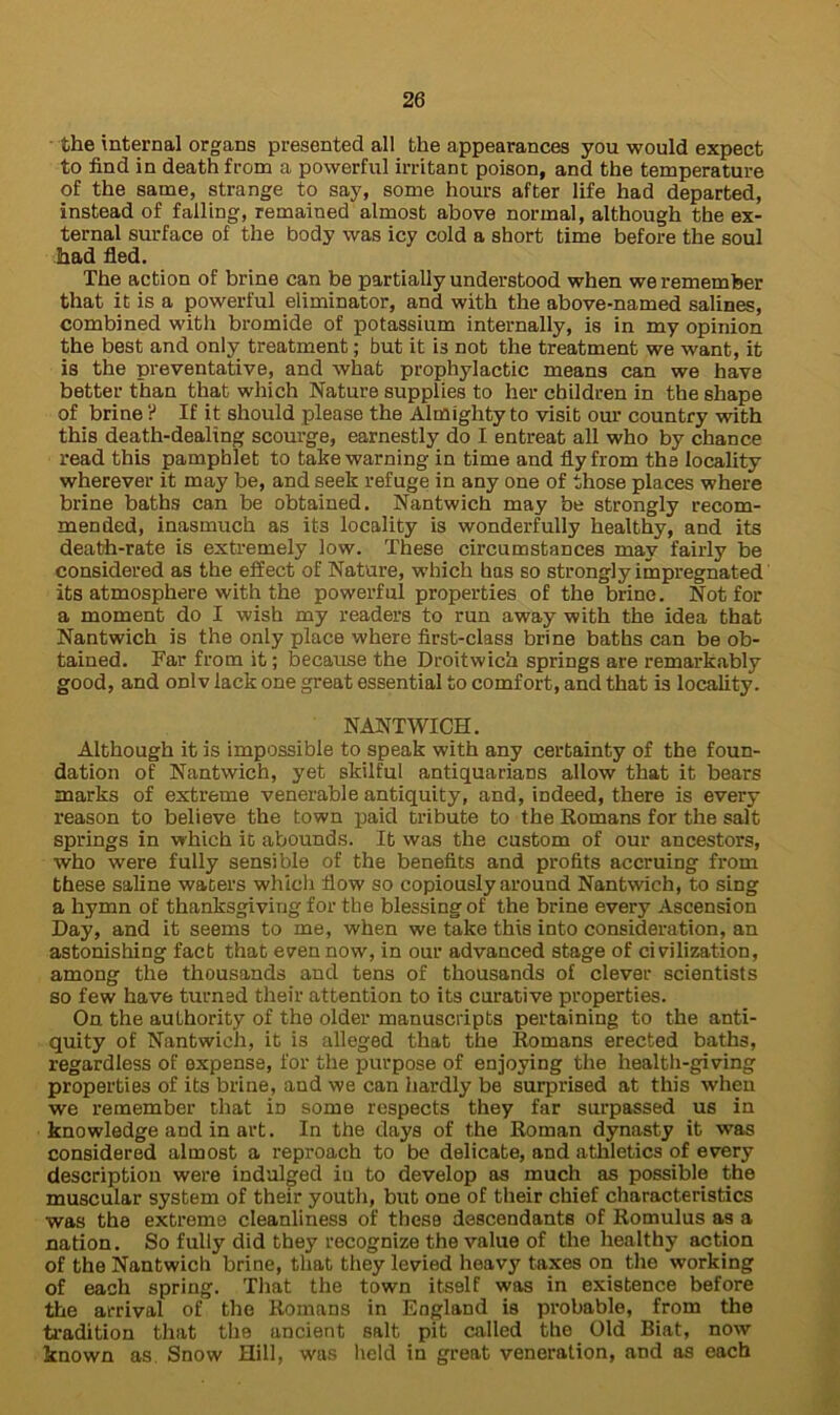 the internal organs presented all the appearances you would expect to find in death from a powerful irritant poison, and the temperature of the same, strange to say, some hours after life had departed, instead of falling, remained almost above normal, although the ex- ternal surface of the body was icy cold a short time before the soul had fled. The action of brine can be partially understood when we remember that it is a powerful eliminator, and with the above-named salines, combined with bromide of potassium internally, is in my opinion the best and only treatment; but it i3 not the treatment we want, it is the preventative, and what prophylactic means can we have better than that which Nature supplies to her children in the shape of brine ? If it should please the Almighty to visit our country with this death-dealing scourge, earnestly do I entreat all who by chance read this pamphlet to take warning in time and fly from the locality wherever it may be, and seek refuge in any one of those places where brine baths can be obtained. Nantwich may be strongly recom- mended, inasmuch as its locality is wonderfully healthy, and its death-rate is extremely low. These circumstances may fairly be considered as the effect of Nature, which has so strongly impregnated its atmosphere with the powerful properties of the brine. Not for a moment do I wish my readers to run away with the idea that Nantwich is the only place where first-class brine baths can be ob- tained. Far from it; because the Droitwich springs are remarkably good, and onlv lack one great essential to comfort, and that is locality. NANTWICH. Although it is impossible to speak with any certainty of the foun- dation of Nantwich, yet skilful antiquarians allow that it bears marks of extreme venerable antiquity, and, indeed, there is every reason to believe the town paid tribute to the Romans for the salt springs in which it abounds. It was the custom of our ancestors, who were fully sensible of the benefits and profits accruing from these saline waters which flow so copiously around Nantwich, to sing a hymn of thanksgiving for tbe blessing of the brine every Ascension Day, and it seems to me, when we take this into consideration, an astonishing fact that even now, in our advanced stage of civilization, among the thousands and tens of thousands of clever scientists so few have turned their attention to its curative properties. On the authority of the older manuscripts pertaining to the anti- quity of Nantwich, it is alleged that the Romans erected baths, regardless of expense, for the purpose of enjoying the health-giving properties of its brine, and we can hardly be surprised at this when we remember that in some respects they far surpassed us in knowledge and in art. In the days of the Roman dynasty it was considered almost a reproach to be delicate, and athletics of every description were indulged in to develop as much as possible the muscular system of their youth, but one of their chief characteristics was the extreme cleanliness of these descendants of Romulus as a nation. So fully did they recognize the value of the healthy action of the Nantwich brine, that they levied heavy taxes on the working of each spring. That the town itself was in existence before the arrival of the Romans in England is probable, from the tradition that the ancient salt pit called the Old Biat, now known as. Snow Hill, was held in great veneration, and as each