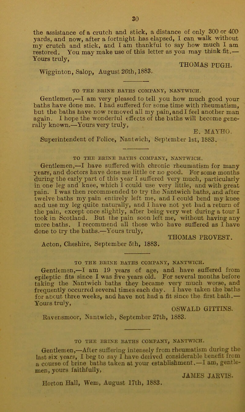 the assistance of a crutch and stick, a distance of only 300 or 400 yards, and now, after a fortnight has elapsed, I can walk without my crutch and stick, and I am thankful to say how much I am restored. You may make use of this letter as you may think fit.— Yours truly, THOMAS PUGH. Wigginton, Salop, August 26th, 1883. TO THE BBINE BATHS COMPANY, NANTWICH. Gentlemen,—I am very pleased to tell you how much good your baths have done me. I had suffered for some time with rheumatism, but the baths have now removed all my pain, andl feel another man again. I hope the wonderful effects of the baths will become gene- rally known.—Yours very truly, E. MAYHO. Superintendent of Police, Nantwich, September 1st, 1883. TO THE BBINE BATHS COMPANY, NANTWICH. Gentlemen,—I have suffered with chronic rheumatism for many years, and doctors have done me little or no good. For some months during the early part of this year I suffered very much, particularly in one leg and knee, which I could use very little, and with great pain. I was then recommended to try the Nantwich baths, and after twelve baths my pain entirely left me, and I could bend my knee and use my leg quite naturally, and I have not yet had a return of the pain, except once slightly, after being very wet during a tour I took in Scotland. But the pain soon left me, without having any more baths. I recommend all those who have suffered as I have done to try the baths.—Yours truly, THOMAS PRO VEST. Acton, Cheshire, September 5th, 1883. TO THE BBINE BATHS COMPANY, NANTWICH. Gentlemen,—I am 19 years of age, and have suffered from epileptic fits since I was five years old. For several months before taking the Nantwich baths they became very much worse, and frequently occurred several times each day. I have taken the baths for about three weeks, and have not had a fit since the first bath.— Yours truly, OSWALD GITTINS. Ravensmoor, Nantwich, September 27tb, 1883. TO THE BBINE BATHS COMPANY, NANTWICH. Gentlemen,—After suffering intensely from rheumatism during the last six years, I beg to say I have derived considerable benefit from a course of brine baths taken at your establishment.—I am, gentle- men, yours faithfully, JAMES JARVIS. Horton Hall, Wem, August 17th, 1883.