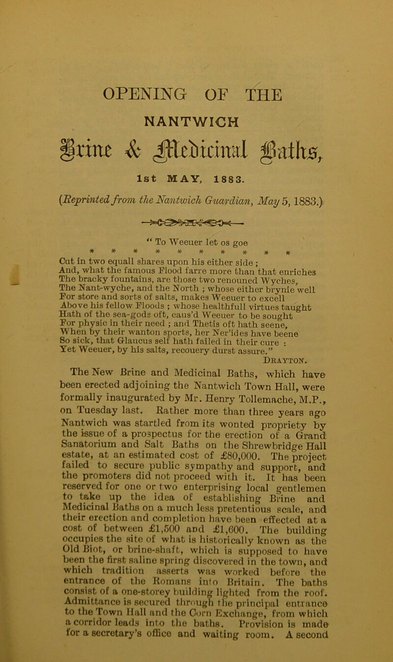 OPENING OP THE NANTWICH Jtttbkind $at\xsf 1st MAY, 188 3. {Reprinted from theNantwich Guardian, May 5,1883.) —— “ To Weeuer let os goe Cut in two equall shares upon his either side ; And, what the famous Flood farre more than that enriches The bracky fountains, are those two renouned Wyches, The Nant-wyche, and the North ; whose either brynie well For store and sorts of salts, makes Weeuer to excell Above his fellow Floods ; whose healthfull virtues taught Hath of the sea-gods oft, caus’d Weeuer to be sought For physic in their need ; and Thetis oft hath seene. When by their wanton sports, her Ner’ides have beene So sick, that Glaucus self hath failed in their cure : Yet Weeuer, by his salts, recouery durst assure.” Drayton. The New Brine and Medicinal Baths, which have been erected adjoining the Nantwich Town Hall, were formally inaugurated by Mr. Henry Tollemache, M.P., on luesday last. Rather more than three years ago Nantwich was startled from its wonted propriety by the issue of a prospectus for the erection of a Grand Sanatorium and Salt Baths on the Shrewbridge Hall estate, at an estimated cost of £80,000. The project failed to secure public sympathy and support, and the promoters did not proceed with it. It has been reserved for one or two enterprising local gentlemen to take up the idea of establishing Brine and Medicinal Baths on a much less pretentious scale, and their erection and completion have been effected at a cost of between £1,500 aDd £1,600. The building occupies the site of what is historically known as the Old Biot, or brine-shaft, which is supposed to have been the first saline spring discovered in the town, and which tradition asserts was worked before the entrance of the Romans into Britain. The baths consist of a one-stoi’ey building lighted from the roof. Admittance is secured through the principal entrance to the Town Hall and the Corn Exchange, from which a corridor leads into the baths. Provision is made for a secretary’s office and waiting room. A second