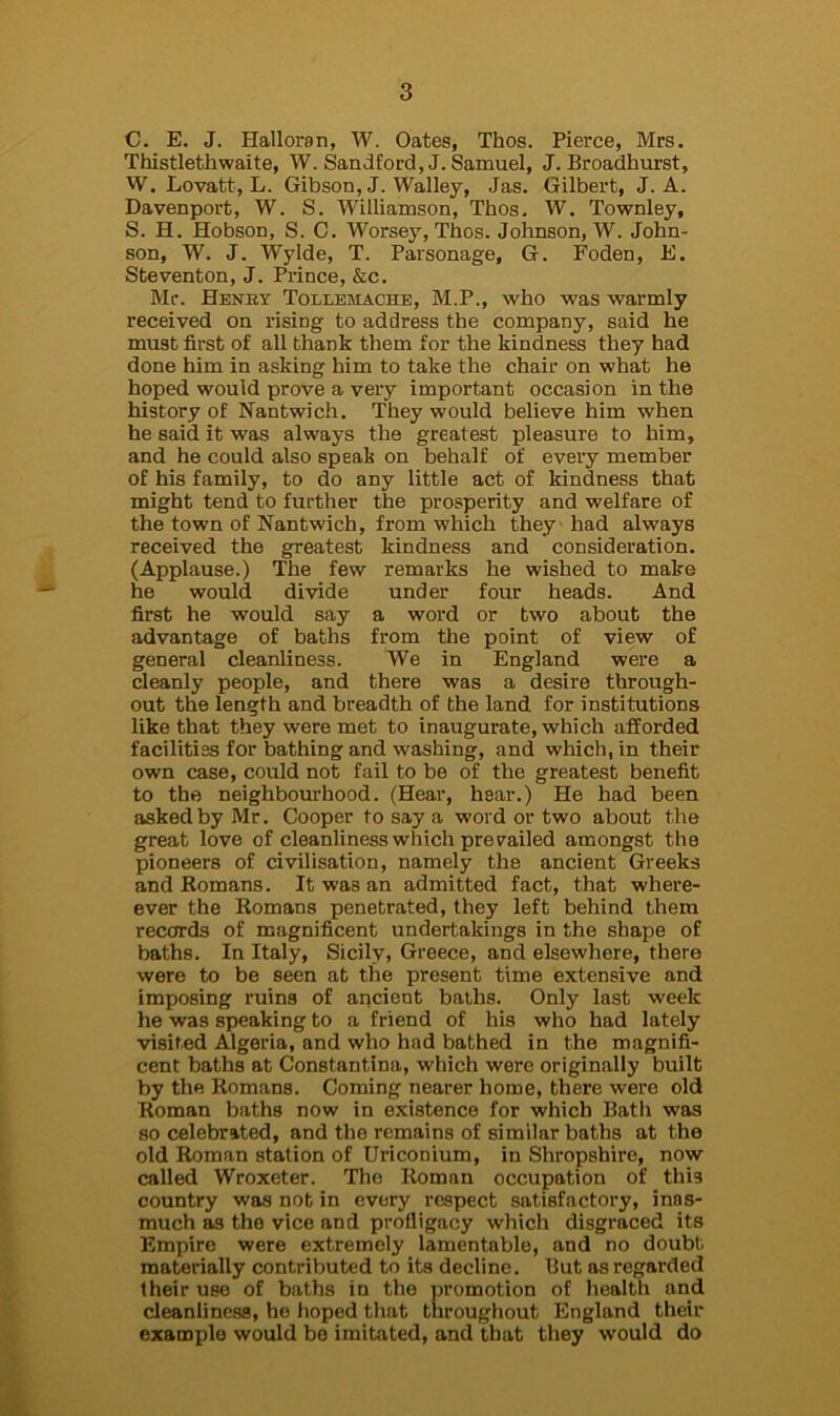 C. E. J. Halloran, W. Oates, Thos. Pierce, Mrs. Thistlethwaite, W. Sandford,J. Samuel, J. Broadhurst, W. Lovatt, L. Gibson, J. Walley, Jas. Gilbert, J. A. Davenport, W. S. Williamson, Thos. W. Townley, S. H. Hobson, S. C. Worsey, Thos. Johnson, W. John- son, W. J. W'ylde, T. Parsonage, G. Foden, E. Steventon, J. Prince, &c. Mr. Henky Tollemache, M.P., who was warmly received on rising to address the company, said he must first of all thank them for the kindness they had done him in asking him to take the chair on what he hoped would prove a very important occasion in the history of Nantwich. They would believe him when he said it was always the greatest pleasure to him, and he could also speak on behalf of every member of his family, to do any little act of kindness that might tend to further the prosperity and welfare of the town of Nantwich, from which they had always received the greatest kindness and consideration. (Applause.) The few remarks he wished to make he would divide under four heads. And first he would say a word or two about the advantage of baths from the point of view of general cleanliness. We in England were a cleanly people, and there was a desire through- out the length and breadth of the land, for institutions like that they were met to inaugurate, which afforded facilities for bathing and washing, and which, in their own case, could not fail to be of the greatest benefit to the neighbourhood. (Hear, hear.) He had been asked by Mr. Cooper to say a word or two about the great love of cleanliness which prerailed amongst the pioneers of civilisation, namely the ancient Greeks and Romans. It was an admitted fact, that where- ever the Romans penetrated, they left behind them records of magnificent undertakings in the shape of baths. In Italy, Sicily, Greece, and elsewhere, there were to be seen at the present time extensive and imposing ruins of ancient baths. Only last week he was speaking to a friend of his who had lately visited Algeria, and who had bathed in the magnifi- cent baths at Constantina, which were originally built by the Romans. Coming nearer home, there were old Roman baths now in existence for which Bath was so celebrated, and the remains of similar baths at the old Roman station of Uriconium, in Shropshire, now called Wroxeter. The Roman occupation of this country was not in every respect satisfactory, inas- much as the vice and profligacy which disgraced its Empire were extremely lamentable, and no doubt materially contributed to its decline. But as regarded their use of baths in the promotion of health and cleanliness, he hoped that throughout England their example would be imitated, and that they would do