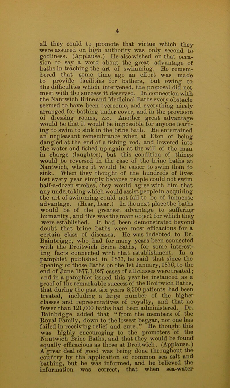 all they could to promote that virtue which they were assured on high authority was only second to godliness. (Applause.) He also wished on that occa- sion to say a word about the great advantage of baths in teaching the art of swimming. He remem- bered that some time ago an effort was made to provide facilities for bathers, but owing to the difficulties which intervened, the proposal did not meet with the success it deserved. In connection with the Nantwich Brine and Medicinal Baths every obstacle seemed to have been overcome, and everything nicely arranged for bathing under cover, and in the provision of dressing rooms, &c. Another great advantage would be that it would be impossible for anyone learn- ing to swim to sink in the brine bath. He entertained an unpleasant remembrance when at Eton of being dangled at the end of a fishing rod, and lowered into the water and fished up again at the will of the man in charge (laughter), but this condition of things would be reversed in the case of the brine baths at Nantwich, where it would be easier to swim than to sink. When they thought of the hundreds of lives lost every year simply because people could not swim half-a-dozen strokes, they would agree with him that any undertaking which would assist people in acquiring the art of swimming could not fail to be of immense advantage. (Hear, hear.) In the next place the baths would be of the greatest advantage to suffering humanity, and this was the main object for which they were established. It had been demonstrated beyond doubt that brine baths were most efficacious for a certain class of diseases. He was indebted to Dr. Bainbrigge, who had for many years been connected with the Droitwich Brine Baths, for some interest- ing facts connected with that establishment. In a pamphlet published in 1877, he said that since the opening of those Baths on the 1st January, 1876, to the end of June 1877,1,027 cases of all classes were treated; and in a pamphlet issued this year he instanced as a proof of the remarkable success of the Droitwich Baths, that during the past six years 8,500 patients had been treated, including a large number of the higher classes and representatives of royalty, and that no fewer than 121,000 baths had been administered. Dr. Bainbrigge added that “from the members of the Royal Family, down to the lowest beggar, not one lias failed in receiving relief and cure.” He thought this was highly encouraging to the promoters of the Nantwich Brine Baths, and that they would be found equally efficacious as those at Droitwich. (Applause.) A great deal of good was being done throughout the country by the application of common sea salt and bathing, but he was informed, and he believed the information was correct, that when sea-water