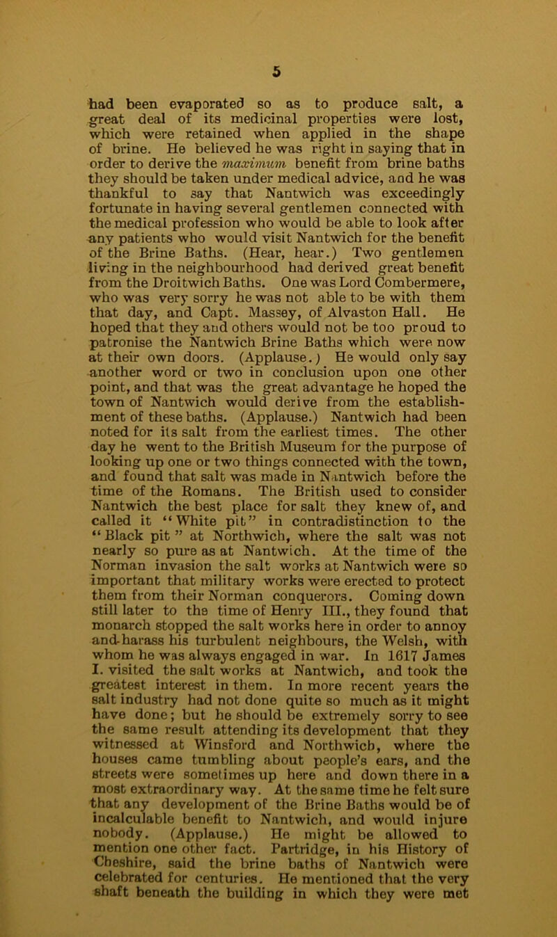 had been evaporated so as to produce salt, a great deal of its medicinal properties were lost, which were retained when applied in the shape of brine. He believed he was right in saying that in order to derive the maximum benefit from brine baths they should be taken under medical advice, and he was thankful to say that Nantwich was exceedingly fortunate in having several gentlemen connected with the medical profession who would be able to look after any patients who would visit Nantwich for the benefit of the Brine Baths. (Hear, hear.) Two gentlemen living in the neighbourhood had derived great benefit from the Droitwich Baths. One was Lord Combermere, who was very sorry he was not able to be with them that day, and Capt. Massey, of Alvaston Hall. He hoped that they and others would not be too proud to patronise the Nantwich Brine Baths which were now at their own doors. (Applause.) He would only say another word or two in conclusion upon one other point, and that was the great advantage he hoped the town of Nantwich would derive from the establish- ment of these baths. (Applause.) Nantwich had been noted for its salt from the earliest times. The other day he went to the British Museum for the purpose of looking up one or two things connected with the town, and found that salt was made in Nantwich before the time of the Romans. The British used to consider Nantwich the best place for salt they knew of, and called it “White pit” in contradistinction to the “ Black pit ” at Northwich, where the salt was not nearly so pure as at Nantwich. At the time of the Norman invasion the salt works at Nantwich were so important that military works were erected to protect them from their Norman conquerors. Coming down still later to the time of Henry III., they found that monarch stopped the salt works here in order to annoy and-harass his turbulent neighbours, the Welsh, with whom he was always engaged in war. In 1617 James I. visited the salt works at Nantwich, and took the greatest interest in them. In more recent years the salt industry had not done quite so much as it might have done; but he should be extremely sorry to see the same result attending its development that they witnessed at Winsford and Northwich, where the houses came tumbling about people’s ears, and the streets were sometimes up here and down there in a most extraordinary way. At the same time he felt sure that any development of the Brine Baths would be of incalculable benefit to Nantwich, and would injure nobody. (Applause.) He might be allowed to mention one other fact. Partridge, in his History of Cheshire, said the brine baths of Nantwich were celebrated for centuries. He mentioned that the very shaft beneath the building in which they were met