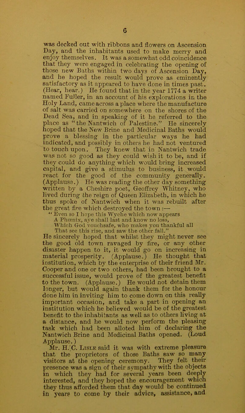 was decked out with ribbons and flowers on Ascension Day, and the inhabitants used to make merry and enjoy themselves. It was a somewhat odd coincidence that they were engaged in celebrating the opening of those new Baths within two days of Ascension Day, and he hoped the result would prove as eminently satisfactory as it appeared to have done in times past. (Hear, hear.) He found that in the year 1774 a writer named Fuller, in an account of his explorations in the Holy Land, came across a place where the manufacture of salt was carried on somewhere on the shores of the Dead Sea, and in speaking of it he inferred to the place as “ the Nantwich of Palestine.” He sincerely hoped that the New Brine and Medicinal Baths would prove a blessing in the particular ways he had indicated, and possibly in others he had not ventured to touch upon. They knew that in Nantwich trade was not so good as they could wish it to be, and if they could do anything which would bring increased capital, and give a stimulus to business, it would react for the good of the community generally. (Applause.) He was reading the other day something written by a Cheshire poet, Geoffrey Whitney, who lived during the reign of Queen Elizabeth, in which he thus spoke of Nantwich when it was rebuilt after the great fire which destroyed the town :— “ Even so I hope this Wyche which now appears A Phcenix, aye shall last and know no loss. Which God vouchsafe, who makes you thankful all That see this rise, and saw the other fall.” He sincerely hoped that whilst they might never see the good old town ravaged by fire, or any other disaster happen to it, it would go on increasing in material prosperity. (Applause.) He thought that institution, which by the enterprise of their friend Mr. Cooper and one or two others, had been brought to a successful issue, would prove of the greatest benefit to the town. (Applause.) He would not detain them longer, but would again tbank them for the honour done him in inviting him to come down on this really important occasion, and take a part in opening an institution which he believed would be of the greatest benefit to the inhabitants as well as to others living at a distance, and he would now perform the pleasing task which had been alloted him of declaring the Nantwich Brine and Medicinal Baths opened. (Loud Applause.) Mr. H.'C. Lisle said it was with extreme pleasure that the proprietors of those Baths saw so many visitors at the opening ceremony. They felt their presence was a sign of their sympathy with the objects in which they had for several years been deeply interested, and they hoped the encouragement which they thus afforded them that day would be continued in years to come by their advics, assistance, and