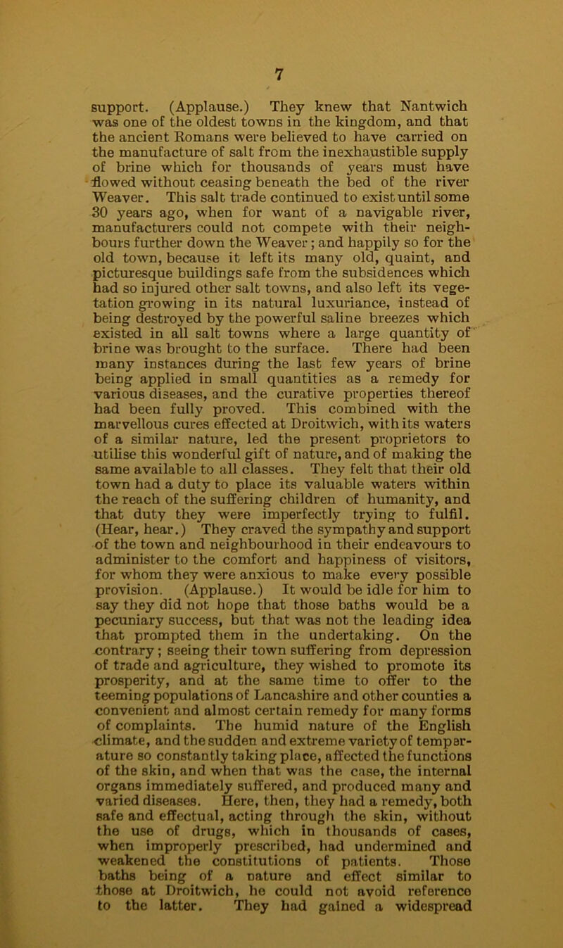 support. (Applause.) They knew that Nantwich was one of the oldest towns in the kingdom, and that the ancient Romans were believed to have carried on the manufacture of salt from the inexhaustible supply of brine which for thousands of years must have flowed without ceasing beneath the bed of the river Weaver. This salt trade continued to exist until some 30 years ago, when for want of a navigable river, manufacturers could not compete with their neigh- bours further down the Weaver; and happily so for the old town, because it left its many old, quaint, and picturesque buildings safe from the subsidences which had so injured other salt towns, and also left its vege- tation growing in its natural luxuriance, instead of being destroyed by the powerful saline breezes which existed in all salt towns where a large quantity of brine was brought to the surface. There had been many instances during the last few years of brine being applied in small quantities as a remedy for various diseases, and the curative properties thereof had been fully proved. This combined with the marvellous cures effected at Droitwich, with its waters of a similar nature, led the present proprietors to utilise this wonderful gift of nature, and of making the same available to all classes. They felt that their old town had a duty to place its valuable waters within the reach of the suffering children of humanity, and that duty they were imperfectly trying to fulfil. (Hear, hear.) They craved the sympathy and support of the town and neighbourhood in their endeavours to administer to the comfort and happiness of visitors, for whom they were anxious to make every possible provision. (Applause.) It would be idle for him to say they did not hope that those baths would be a pecuniary success, but that was not the leading idea that prompted them in the undertaking. On the contrary; seeing their town suffering from depression of trade and agriculture, they wished to promote its prosperity, and at the same time to offer to the teeming populations of Lancashire and other counties a convenient and almost certain remedy for many forms of complaints. The humid nature of the English climate, and the sudden and extreme variety of temper- ature so constantly taking place, nffccted the functions of the skin, and when that was the case, the internal organs immediately suffered, and produced many and varied diseases. Here, then, they had a remedy, both safe and effectual, acting through the skin, without the use of drugs, which in thousands of cases, when improperly prescribed, had undermined and weakened the constitutions of patients. Those baths being of a nature and effect similar to those at Droitwich, he could not avoid reference to the latter. They had gained a widespread