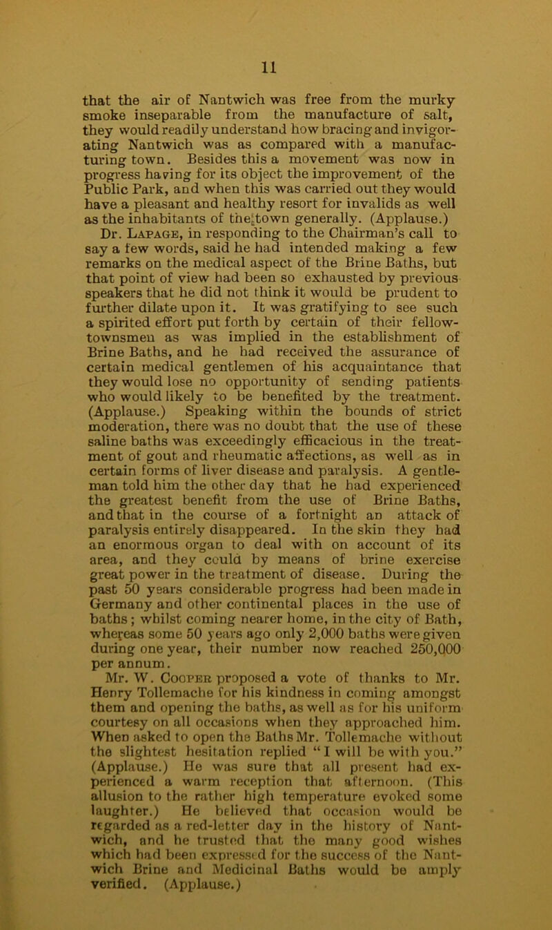 that the air of Nantwich was free from the murky smoke inseparable from the manufacture of salt, they would readily understand how bracing and invigor- ating Nantwich was as compared with a manufac- turing town. Besides this a movement was now in progress haring for its object the improvement of the Public Park, and when this was carried out they would have a pleasant and healthy resort for invalids as well as the inhabitants of the:town generally. (Applause.) Dr. Lapage, in responding to the Chairman’s call to say a few words, said he had intended making a few remarks on the medical aspect of the Brine Baths, but that point of view had been so exhausted by previous speakers that he did not think it would be prudent to further dilate upon it. It was gratifying to see such a spirited effort put forth by certain of their fellow- townsmen as was implied in the establishment of Brine Baths, and he had received the assurance of certain medical gentlemen of his acquaintance that they would lose no opportunity of sending patients who would likely to be benefited by the treatment. (Applause.) Speaking within the bounds of strict moderation, there was no doubt that the use of these saline baths was exceedingly efficacious in the treat- ment of gout and rheumatic affections, as well as in certain forms of liver disease and paralysis. A gentle- man told him the other day that he had experienced the greatest benefit from the use of Brine Baths, and that in the course of a fortnight an attack of paralysis entirely disappeared. In the skin they had an enormous organ to deal with on account of its area, and they could by means of brine exercise great power in the treatment of disease. During the past 50 years considerable progress had been made in Germany and other continental places in the use of baths; whilst coming nearer home, in the city of Bath, whereas some 50 years ago only 2,000 baths were given during one year, their number now reached 250,000 per annum. Mr. W. Cooper proposed a vote of thanks to Mr. Henry Tollemache for his kindness in coming amongst them and opening the baths, as well as for his uniform courtesy on all occasions when they approached him. When asked to open the Baths Mr. Tollemache without the slightest hesitation replied “ I will be with you.” (Applause.) He was sure that all present had ex- perienced a warm reception that afternoon. (This allusion to the rather high temperature evoked some laughter.) He believed that occasion would be regarded as a red-letter day in the history of Nant- wich, and he trusted that the many good wishes which had been expressed for the success of the Nant- wich Brine and Medicinal Baths would be amply' verified. (Applause.)
