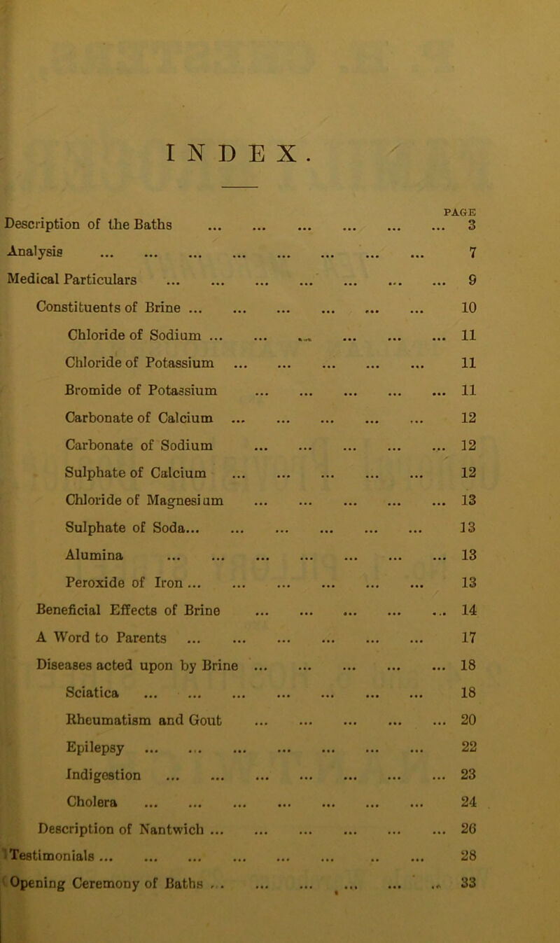 INDEX. PAGE Description of the Baths 3 Analysis 7 Medical Particulars 9 Constituents of Brine 10 Chloride of Sodium 11 Chloride of Potassium 11 Bromide of Potassium 11 Carbonate of Calcium 12 Carbonate of Sodium 12 Sulphate of Calcium 12 Chloride of Magnesium 13 Sulphate of Soda 13 Alumina 13 Peroxide of Iron 13 Beneficial Effects of Brine 14 A Word to Parents 17 Diseases acted upon by Brine 18 Sciatica 18 Rheumatism and Gout 20 Epilepsy 22 Indigestion 23 Cholera 24 Description of Nantwich 2G Testimonials... 28 Opening Ceremony of Baths > 33