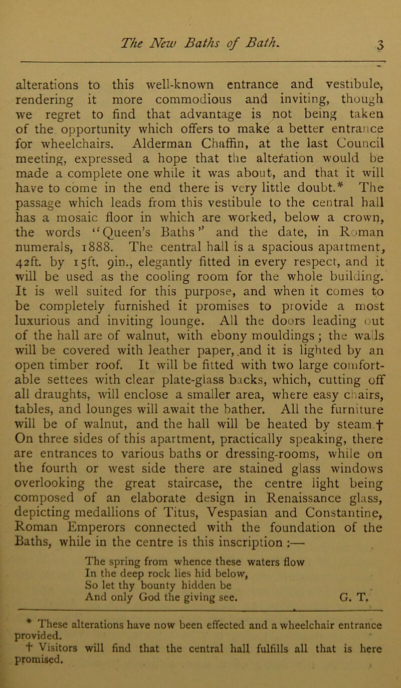 alterations to this well-known entrance and vestibule, rendering it more commodious and inviting, though we regret to find that advantage is not being taken of the opportunity which offers to make a better entrance for wheelchairs. Alderman Chaffin, at the last Council meeting, expressed a hope that the alteration would be made a complete one while it was about, and that it will have to come in the end there is very little doubt.* The passage which leads from this vestibule to the central hall has a mosaic floor in which are worked, below a crown, the words “Queen’s Baths” and the date, in Roman numerals, 1888. The central hall is a spacious apaitment, 42ft. by 15ft. 9in., elegantly fitted in every respect, and it will be used as the cooling room for the whole building. It is well suited for this purpose, and when it comes to be completely furnished it promises to provide a most luxurious and inviting lounge. All the doors leading out of the hall are of walnut, with ebony mouldings \ the wails will be covered with leather paper, .and it is lighted by an open timber roof. It will be fitted with two large comfort- able settees with clear plate-glass backs, which, cutting off all draughts, will enclose a smaller area, where easy chairs, tables, and lounges will await the bather. All the furniture will be of walnut, and the hall will be heated by steam.f On three sides of this apartment, practically speaking, there are entrances to various baths or dressing-rooms, while on the fourth or west side there are stained glass windows overlooking the great staircase, the centre light being composed of an elaborate design in Renaissance glass, depicting medallions of Titus, Vespasian and Constantine, Roman Emperors connected with the foundation of the Baths, while in the centre is this inscription ;— The spring from whence these waters flow In the deep rock lies hid below, So let thy bounty hidden be And only God the giving see. G. T. * These alterations have now been effected and a wheelchair entrance provided. t Visitors will find that the central hall fulfills all that is here promised.