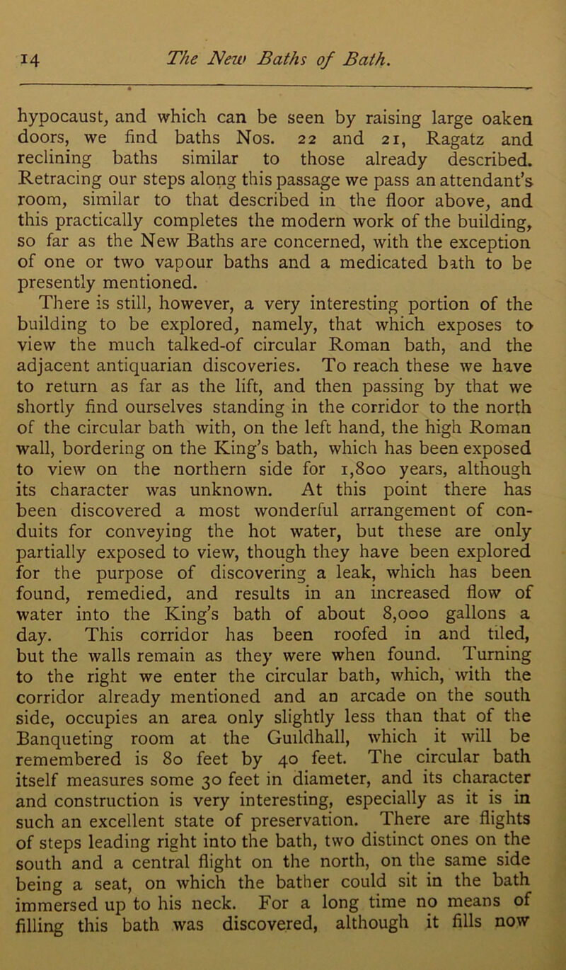 hypocaustj and which can be seen by raising large oaken doors, we find baths Nos. 22 and 21, Ragatz and reclining baths similar to those already described. Retracing our steps along this passage we pass an attendant’s room, similar to that described in the floor above, and this practically completes the modern work of the building, so far as the New Baths are concerned, with the exception of one or two vapour baths and a medicated bath to be presently mentioned. Tliere is still, however, a very interesting portion of the building to be explored, namely, that which exposes to view the much talked-of circular Roman bath, and the adjacent antiquarian discoveries. To reach these we have to return as far as the lift, and then passing by that we shortly find ourselves standing in the corridor to the north of the circular bath with, on the left hand, the high Roman wall, bordering on the King’s bath, which has been exposed to view on the northern side for 1,800 years, although its character was unknown. At this point there has been discovered a most wonderful arrangement of con- duits for conveying the hot water, but these are only partially exposed to view, though they have been explored for the purpose of discovering a leak, which has been found, remedied, and results in an increased flow of water into the King’s bath of about 8,000 gallons a day. This corridor has been roofed in and tiled, but the walls remain as they were when found. Turning to the right we enter the circular bath, which, Avith the corridor already mentioned and an arcade on the south side, occupies an area only slightly less than that of the Banqueting room at the Guildhall, Avhich it will be remembered is 80 feet by 40 feet. The circular bath itself measures some 30 feet in diameter, and its character and construction is very interesting, especially as it is in such an excellent state of preservation. There are flights of steps leading right into the bath, two distinct ones on the south and a central flight on the north, on the same side being a seat, on Avhich the bather could sit in the bath immersed up to his neck. For a long time no means of filling this bath was discovered, although it fills now