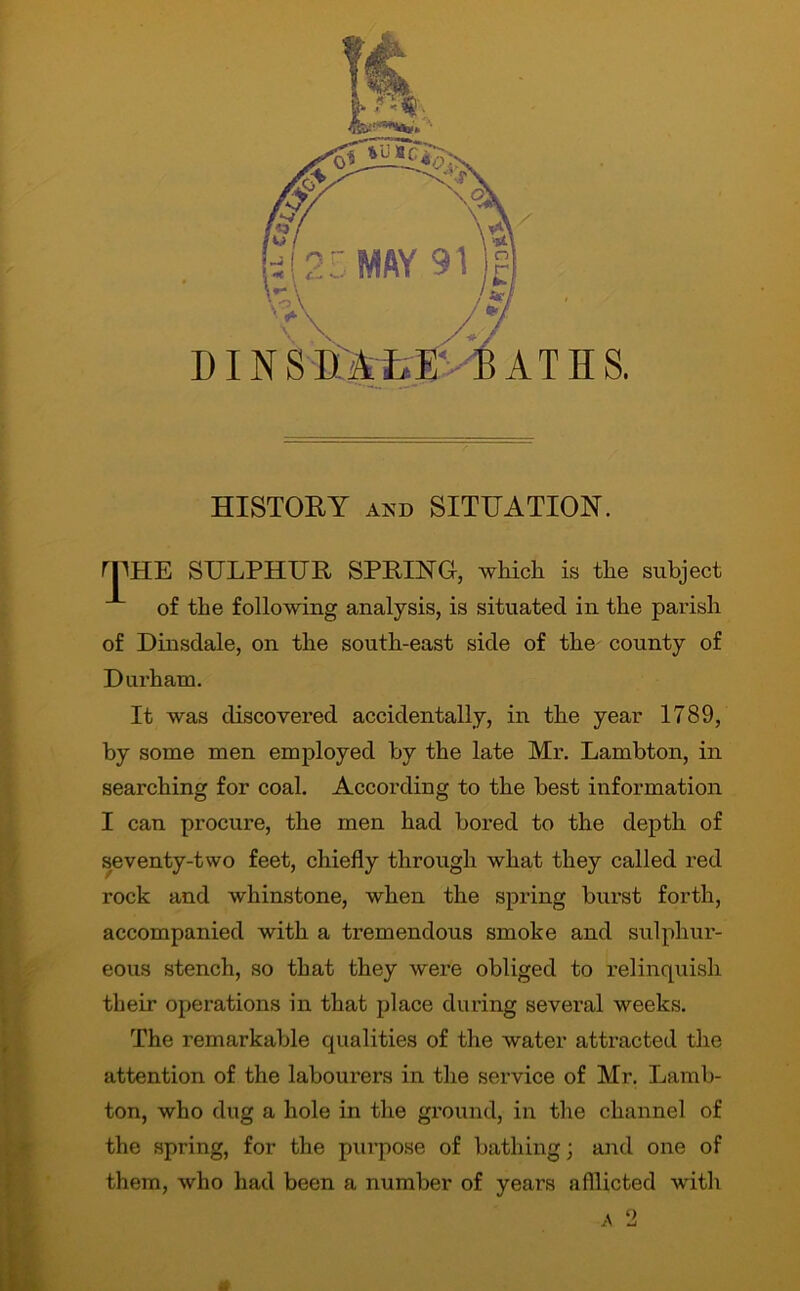 HISTORY and SITUATION. rpHE SULPHUR SPRING, which is the subject of the following analysis, is situated in the parish of Dinsdale, on the south-east side of the county of Durham. It was discovered accidentally, in the year 1789, by some men employed by the late Mr. Lambton, in searching for coal. According to the best information I can procure, the men had bored to the depth of seventy-two feet, chiefly through what they called red rock and whinstone, when the spring burst forth, accompanied with a tremendous smoke and sulphur- eous stench, so that they were obliged to relinquish their operations in that place during several weeks. The remarkable qualities of the water attracted the attention of the labourers in the service of Mr. Lamb- ton, who dug a hole in the ground, in the channel of the spring, for the purpose of bathing; and one of them, who had been a number of years afflicted with & a 2