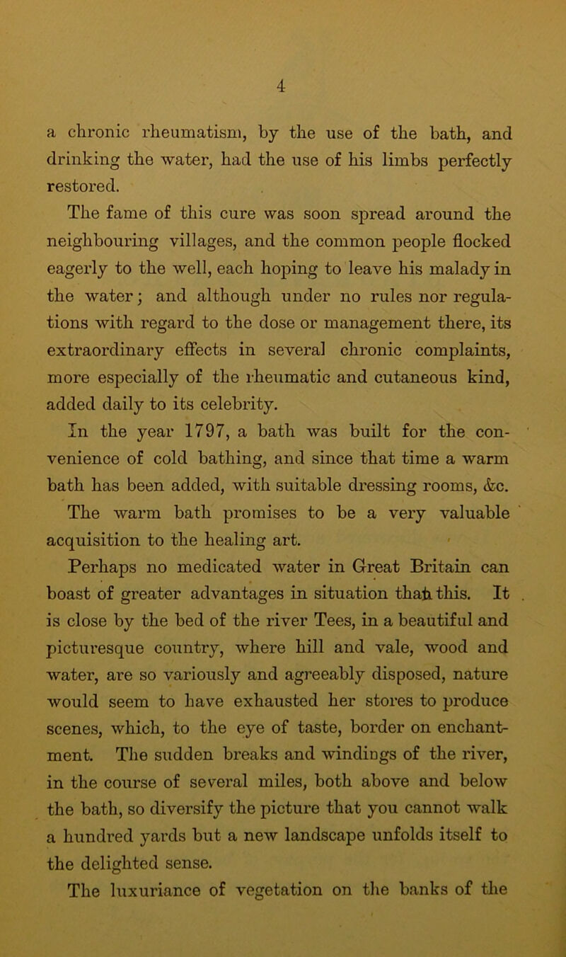 a chronic rheumatism, by the use of the bath, and drinking the water, had the use of his limbs perfectly restored. The fame of this cure was soon spread around the neighbouring villages, and the common people flocked eagerly to the well, each hoping to leave his malady in the water; and although under no rules nor regula- tions with regard to the dose or management there, its extraordinary effects in several chronic complaints, more especially of the rheumatic and cutaneous kind, added daily to its celebrity. In the year 1797, a bath was built for the con- venience of cold bathing, and since that time a warm bath has been added, with suitable dressing rooms, &c. The warm bath promises to be a very valuable acquisition to the healing art. Perhaps no medicated water in Great Bi’itain can boast of greater advantages in situation that this. It is close by the bed of the river Tees, in a beautiful and picturesque country, where hill and vale, wood and water, are so variously and agreeably disposed, nature would seem to have exhausted her stores to produce scenes, which, to the eye of taste, border on enchant- ment. The sudden breaks and windings of the river, in the course of several miles, both above and below the bath, so diversify the picture that you cannot walk a hundred yards but a new landscape unfolds itself to the delighted sense. The luxuriance of vegetation on the banks of the