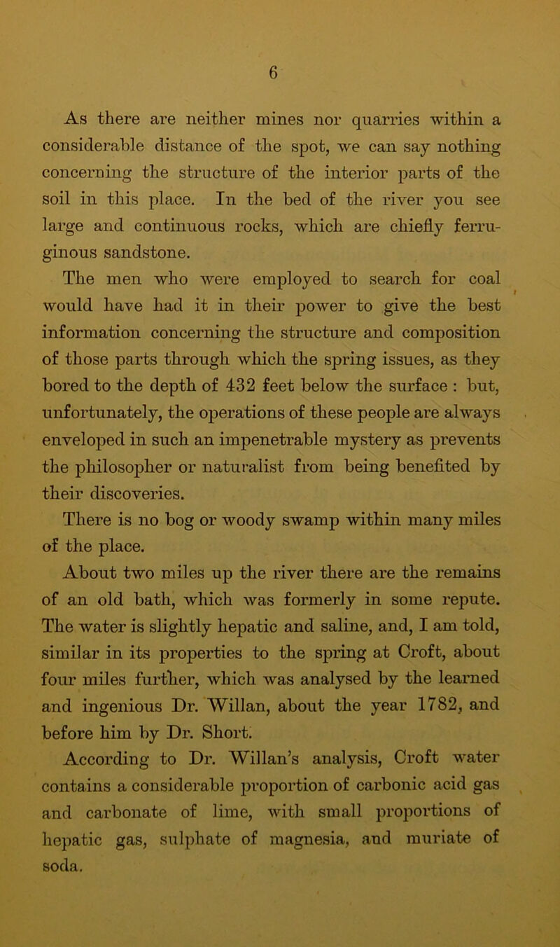 As there are neither mines nor quarries within a considerable distance of the spot, we can say nothing concerning the structure of the interior parts of the soil in this place. In the bed of the river you see large and continuous rocks, which are chiefly ferru- ginous sandstone. The men who were employed to search for coal would have had it in their power to give the best information concerning the structure and composition of those parts through which the spring issues, as they bored to the depth of 432 feet below the surface : but, unfortunately, the operations of these people are always enveloped in such an impenetrable mystery as prevents the philosopher or naturalist from being benefited by their discoveries. There is no bog or woody swamp within many miles of the place. About two miles up the river there are the remains of an old bath, which was formerly in some repute. The water is slightly hepatic and saline, and, I am told, similar in its properties to the spring at Croft, about four miles further, which was analysed by the learned and ingenious Dr. Willan, about the year 1782, and before him by Dr. Short. According to Dr. Willan’s analysis, Croft water contains a considerable proportion of carbonic acid gas and carbonate of lime, with small proportions of hepatic gas, sulphate of magnesia, and muriate of soda.