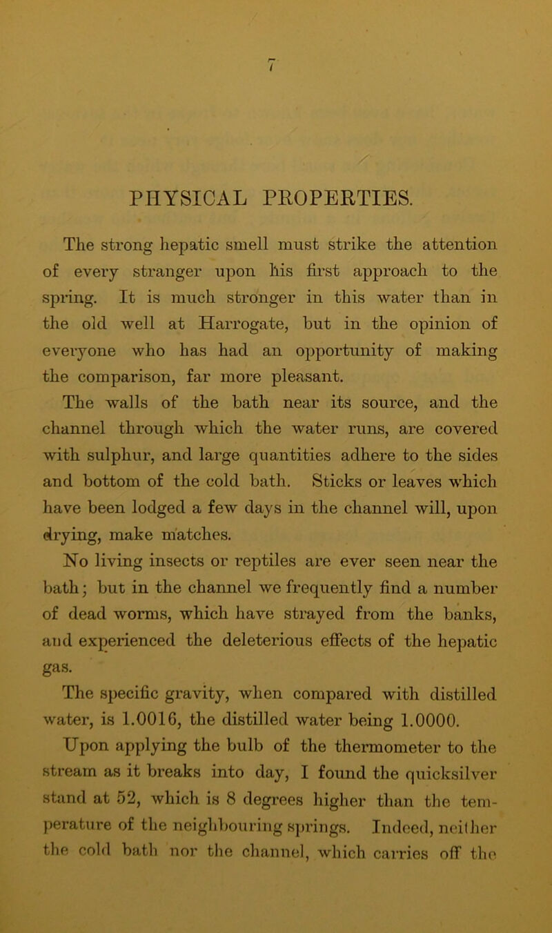 I PHYSICAL PROPERTIES. The strong hepatic smell must strike the attention of every stranger upon his first approach to the spring. It is much stronger in this water than in the old well at Harrogate, but in the opinion of everyone who has had an opportunity of making the comparison, far more pleasant. The walls of the bath near its source, and the channel through which the water runs, are covered with sulphur, and large quantities adhere to the sides and bottom of the cold bath. Sticks or leaves which have been lodged a few days in the channel will, upon drying, make matches. No living insects or reptiles are ever seen near the bath; but in the channel we frequently find a number of dead worms, which have strayed from the banks, and expexienced the deleterious effects of the hepatic gas. The specific gravity, when compared with distilled water, is 1.0016, the distilled water being 1.0000. Upon applying the bulb of the thermometer to the stream as it breaks into day, I found the quicksilver stand at 52, which is 8 degrees higher than the tem- perature of the neighbouring springs. Indeed, neither the cold bath nor the channel, which carries off the