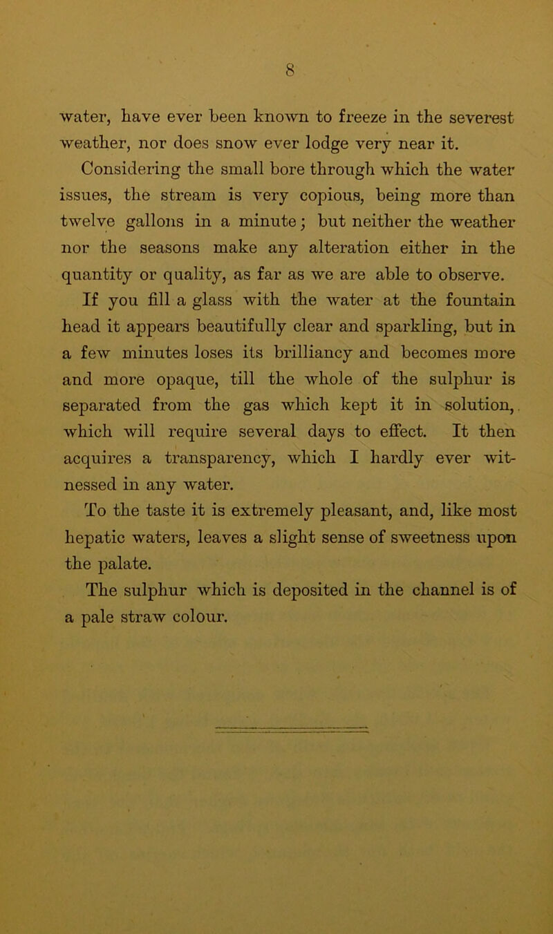 water, have ever been knoAvn to freeze in the severest weather, nor does snow ever lodge very near it. Considering the small bore through which the water issues, the stream is very copious, being more than twelve gallons in a minute; but neither the weather nor the seasons make any alteration either in the quantity or quality, as far as we are able to observe. If you fill a glass with the water at the fountain head it appears beautifully clear and sparkling, but in a few minutes loses its brilliancy and becomes more and more opaque, till the whole of the sulphur is separated from the gas which kept it in solution, which will require several days to effect. It then acquires a transparency, which I hardly ever wit- nessed in any water. To the taste it is extremely pleasant, and, like most hepatic waters, leaves a slight sense of sweetness upon the palate. The sulphur which is deposited in the channel is of a pale straw colour.