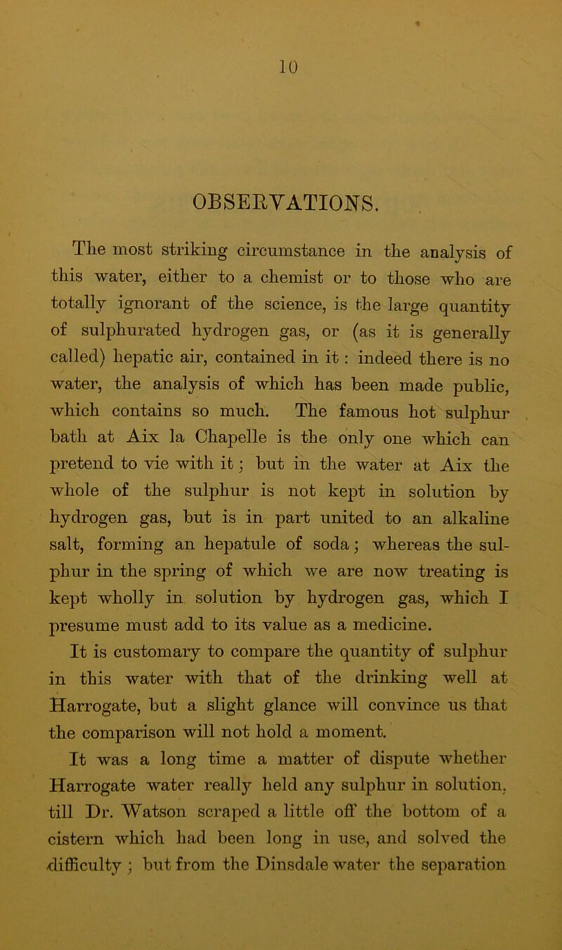 OBSERVATIONS. Tlie most striking circumstance in tire analysis of this water, either to a chemist or to those who are totally ignorant of the science, is the large quantity of sulphurated hydrogen gas, or (as it is generally called) hepatic air, contained in it: indeed there is no water, the analysis of which has been made public, which contains so much. The famous hot sulphur bath at Aix la Chapelle is the only one which can pretend to vie with it; but in the water at Aix the whole of the sulphur is not kept in solution by hydrogen gas, but is in paid united to an alkaline salt, forming an hepatule of soda; whereas the sul- phur in the spring of which we are now treating is kept wholly in solution by hydrogen gas, which I presume must add to its value as a medicine. It is customary to compare the quantity of sulphur in this water with that of the drinking well at Harrogate, but a slight glance will convince us that the compaiison will not hold a moment. It was a long time a matter of dispute whether Harrogate water really held any sulphur in solution, till Dr. Watson scraped a little off the bottom of a cistern which had been long in use, and solved the difficulty ; but from the Dinsdale water the separation