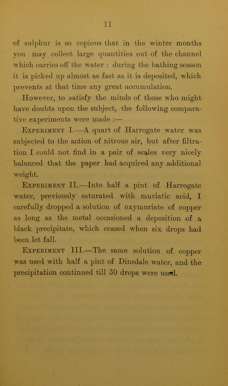 of sulphur is so copious that in the winter months you may collect large quantities out of the channel which carries oft' the water : during the bathing season it is picked up almost as fast as it is deposited, which prevents at that time any great accumulation. However, to satisfy the minds of those who might have doubts upon the subject, the following compara- tive experiments were made :— Experiment I.—A quart of Harrogate water was subjected to the action of nitrous air, but after filtra- tion I could not find in a pair of scales very nicely balanced that the paper had acquired any additional weight. Experiment II.—Into half a pint of Harrogate water, previously saturated with muriatic acid, I carefully dropped a solution of oxymuriate of copper as long as the metal occasioned a deposition of a black precipitate, which ceased when six drops had been let fall. Experiment III.—The same solution of copper was used with half a pint of Dinsdale water, and the precipitation continued till 30 drojis were used.