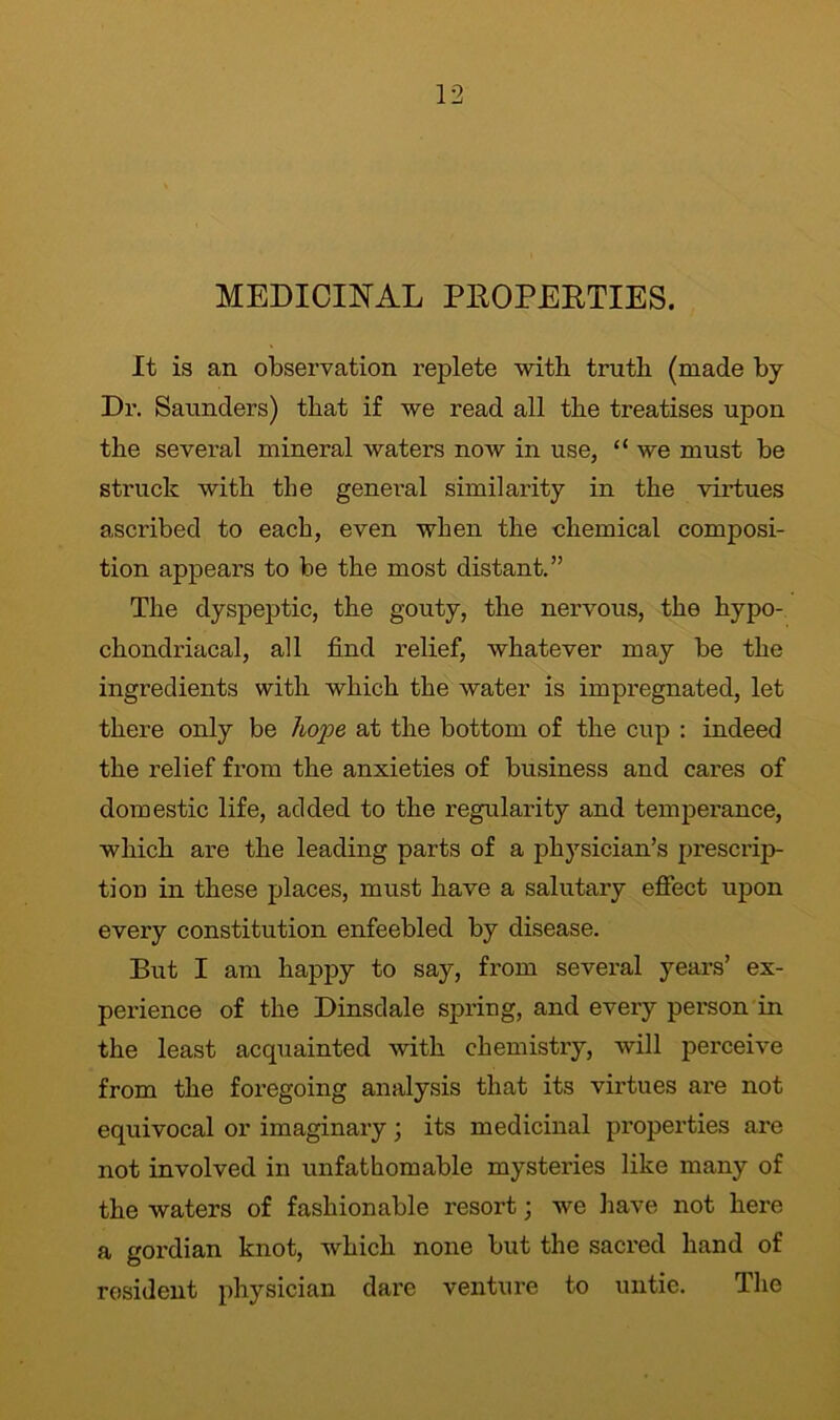 MEDICINAL PROPERTIES. It is an observation replete with truth (made by Dr. Saunders) that if we read all the treatises upon the several mineral waters now in use, “ we must be struck with the general similarity in the virtues ascribed to each, even when the chemical composi- tion appears to be the most distant.” The dyspeptic, the gouty, the nervous, the hypo- chondriacal, all find relief, whatever may be the ingredients with which the water is impregnated, let there only be hope at the bottom of the cup : indeed the relief from the anxieties of business and cares of domestic life, added to the regularity and temperance, which are the leading parts of a physician’s prescrip- tion in these places, must have a salutary effect upon every constitution enfeebled by disease. But I am happy to say, from several years’ ex- perience of the Dinsdale spring, and every person in the least acquainted with chemistry, will perceive from the foregoing analysis that its virtues are not equivocal or imaginary; its medicinal properties are not involved in unfathomable mysteries like many of the waters of fashionable resort; we have not here a gordian knot, which none but the sacred hand of resident physician dare venture to untie. The