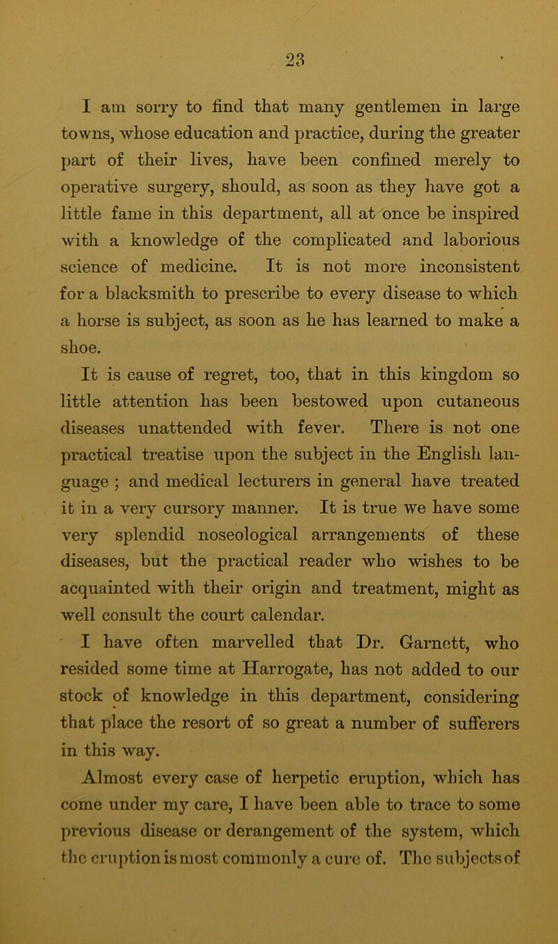 I am sorry to find that many gentlemen in large towns, whose education and practice, during the greater part of their lives, have been confined merely to operative surgery, should, as soon as they have got a little fame in this department, all at once be inspired with a knowledge of the complicated and laborious science of medicine. It is not more inconsistent for a blacksmith to prescribe to every disease to which a lioi’se is subject, as soon as he has learned to make a shoe. It is cause of regret, too, that in this kingdom so little attention has been bestowed upon cutaneous diseases unattended with fever. There is not one practical treatise upon the subject in the English lan- guage ; and medical lecturers in general have treated it in a very cursory manner. It is true we have some very splendid noseological arrangements of these diseases, but the practical reader who wishes to be acquainted with their origin and treatment, might as well consult the court calendar. I have often marvelled that Dr. Garnett, who resided some time at Harrogate, has not added to our stock of knowledge in this department, considering that place the resort of so great a number of sufferers in this way. Almost every case of herpetic eruption, which has come under my care, I have been able to trace to some previous disease or derangement of the system, which the eruption is most commonly a cure of. The subjects of