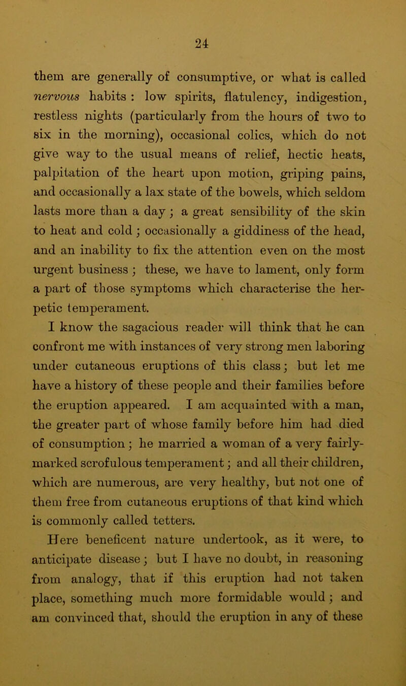 them are generally of consumptive, or what is called nervous habits : low spirits, flatulency, indigestion, restless nights (particularly from the hours of two to six in the morning), occasional colics, which do not give way to the usual means of relief, hectic heats, palpitation of the heart upon motion, griping pains, and occasionally a lax state of the bowels, which seldom lasts more than a day ; a great sensibility of the skin to heat and cold ; occasionally a giddiness of the head, and an inability to fix the attention even on the most urgent business ; these, we have to lament, only form a part of those symptoms which characterise the her- petic temperament. I know the sagacious reader will think that he can confront me with instances of very strong men laboring under cutaneous eruptions of this class; but let me have a history of these people and their families before the eruption appeared. I am acquainted with a man, the greater part of whose family before him had died of consumption ; he married a woman of a very fairly- marked scrofulous temperament; and all their children, which are numerous, are very healthy, but not one of them free from cutaneous eruptions of that kind which is commonly called tetters. Here beneficent nature undertook, as it were, to anticipate disease ; but I have no doubt, in reasoning from analogy, that if this eruption had not taken place, something much more formidable would ; and am convinced that, should the eruption in any of these