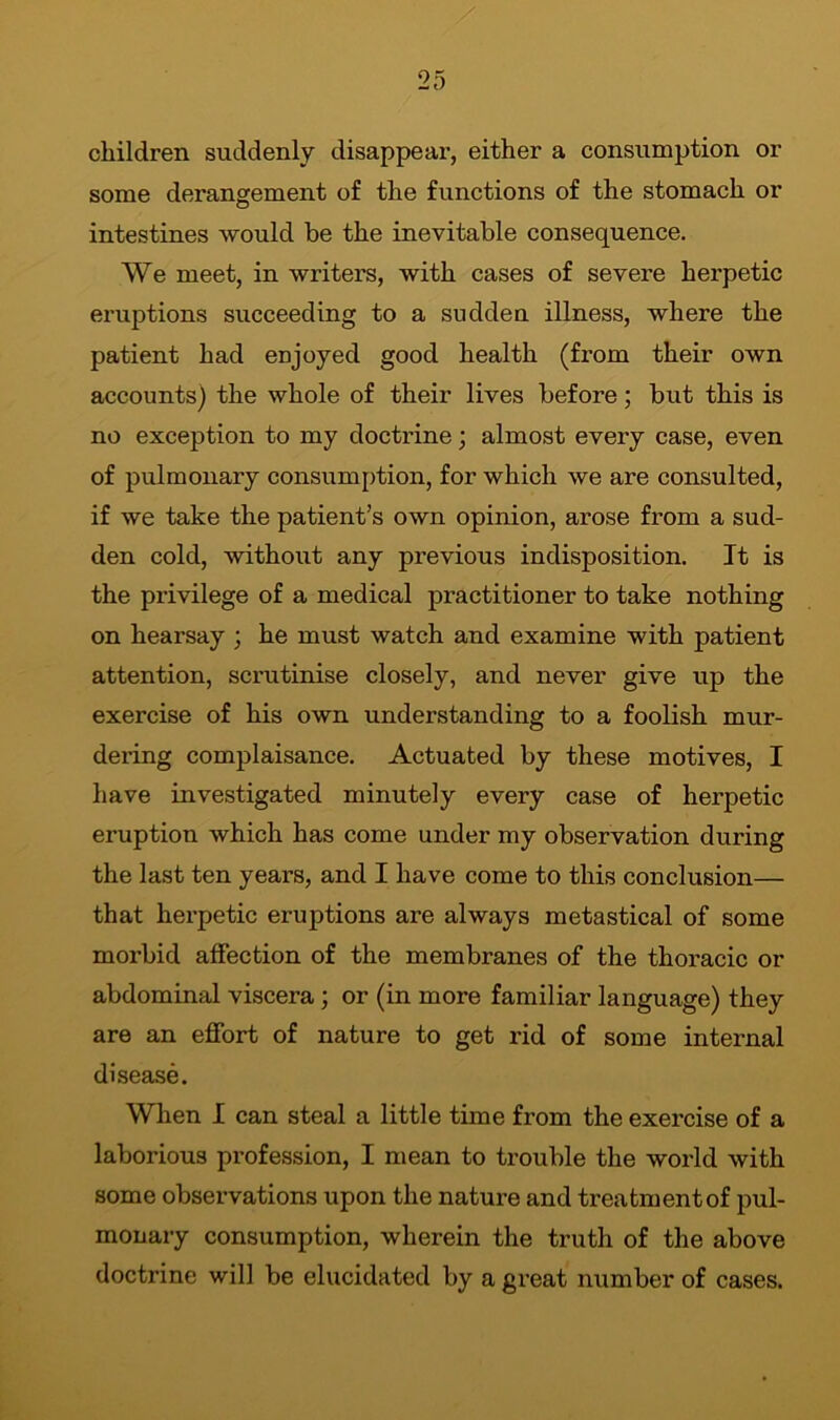 children suddenly disappear, either a consumption or some derangement of the functions of the stomach or intestines would he the inevitable consequence. We meet, in writers, with cases of severe herpetic eruptions succeeding to a sudden illness, where the patient had enjoyed good health (from their own accounts) the whole of their lives before; but this is no exception to my doctrine; almost every case, even of pulmonary consumption, for which we are consulted, if we take the patient’s own opinion, arose from a sud- den cold, without any previous indisposition. It is the privilege of a medical practitioner to take nothing on hearsay ; he must watch and examine with patient attention, scrutinise closely, and never give up the exercise of his own understanding to a foolish mur- dering complaisance. Actuated by these motives, I have investigated minutely every case of herpetic eruption which has come under my observation during the last ten years, and I have come to this conclusion— that herpetic eruptions are always metastical of some morbid affection of the membranes of the thoracic or abdominal viscera; or (in more familiar language) they are an effort of nature to get rid of some internal disease. When I can steal a little time from the exercise of a laborious profession, I mean to trouble the world with some observations upon the nature and treatmentof pul- monary consumption, wherein the truth of the above doctrine will be elucidated by a great number of cases.