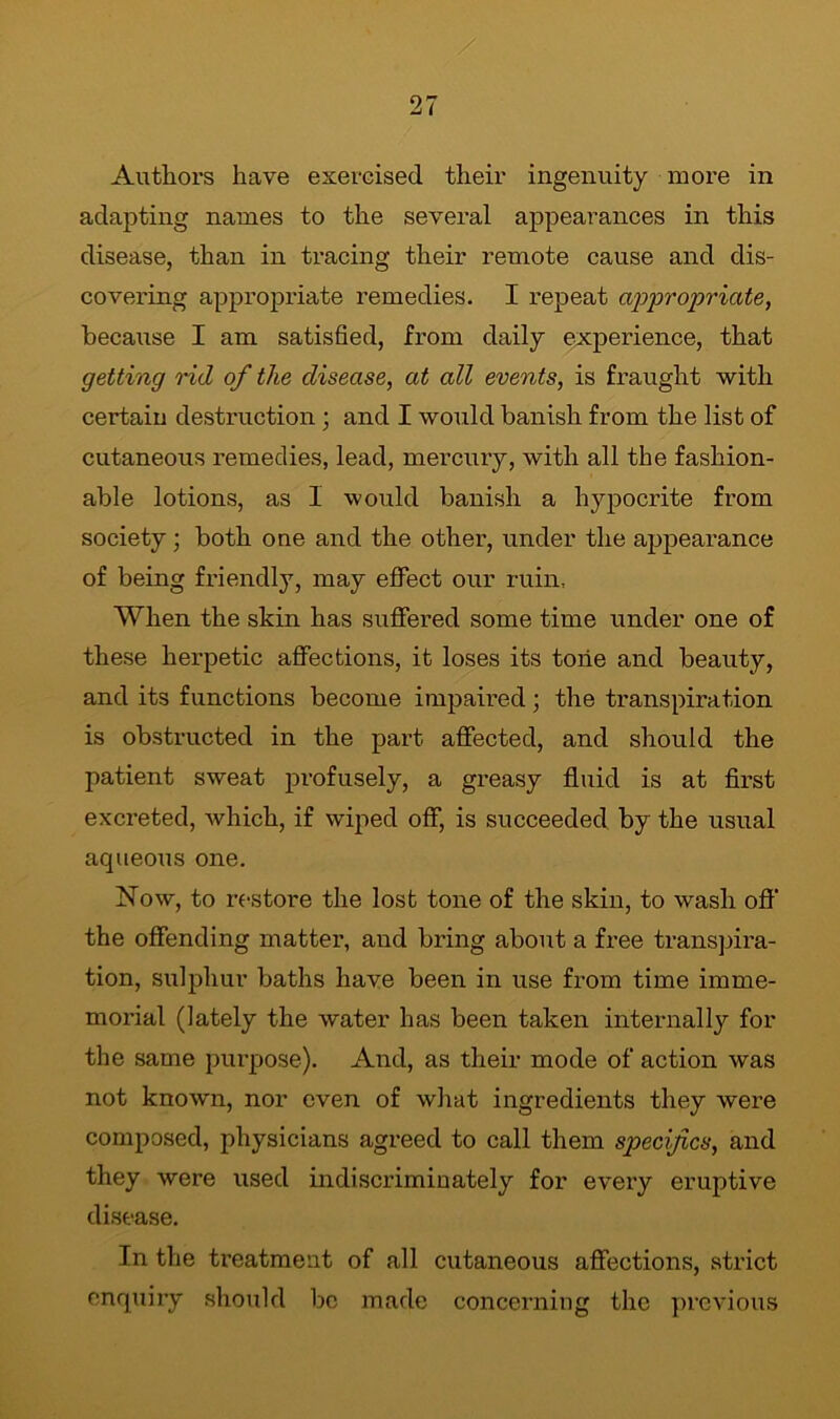 adapting names to the several appearances in this disease, than in tracing their remote cause and dis- covering appropriate remedies. I repeat appropriate, because I am satisfied, from daily experience, that getting rid of the disease, at all events, is fraught with certain destruction; and I would banish from the list of cutaneous remedies, lead, mercury, with all the fashion- able lotions, as 1 would banish a hypocrite from society ; both one and the other, under the appearance of being friendly, may effect our ruin, When the skin has suffered some time under one of these herpetic affections, it loses its tone and beauty, and its functions become impaired; the transpiration is obstructed in the part affected, and should the patient sweat profusely, a greasy fluid is at first excreted, which, if wiped off, is succeeded by the usual aqueous one. Now, to restore the lost tone of the skin, to wash off' the offending matter, and bring about a free transpira- tion, sulphur baths have been in use from time imme- morial (lately the water has been taken internally for the same purpose). And, as their mode of action was not known, nor even of what ingredients they were composed, physicians agreed to call them specifics, and they were used indiscriminately for every eruptive disease. In the treatment of all cutaneous affections, strict enquiry should be made concerning the previous