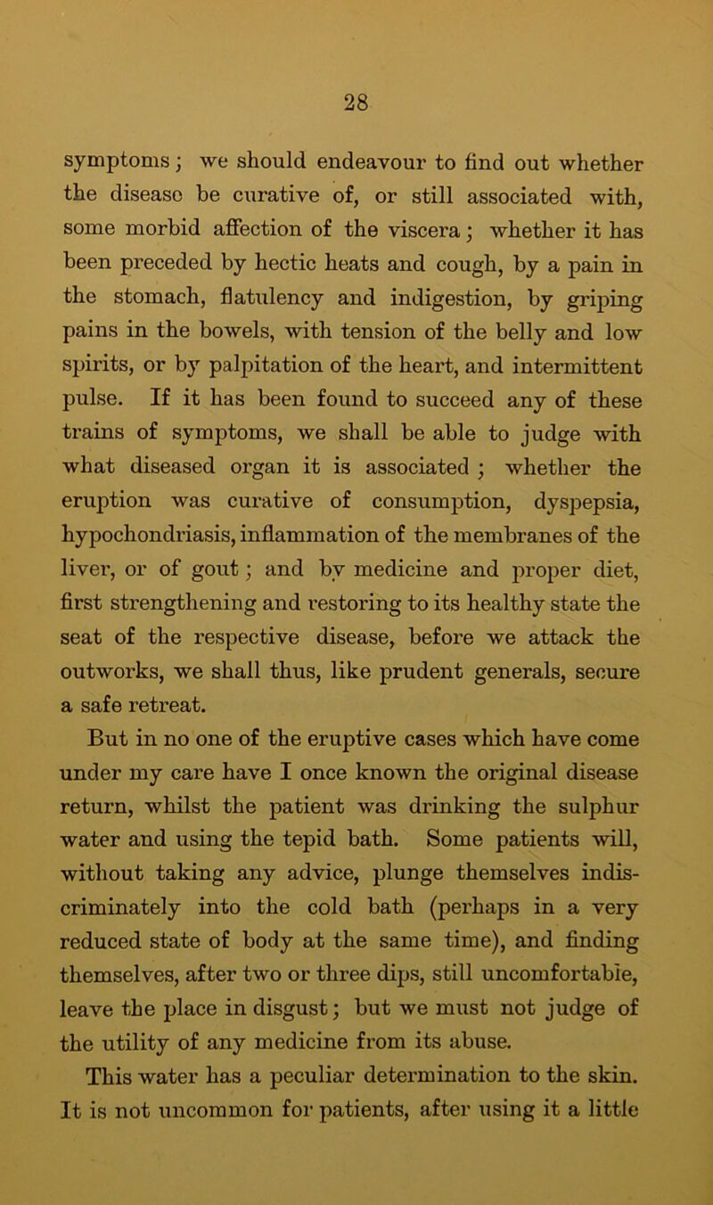 symptoms; we should endeavour to find out whether the disease be curative of, or still associated with, some morbid affection of the viscera; whether it has been preceded by hectic heats and cough, by a pain in the stomach, flatulency and indigestion, by griping pains in the bowels, with tension of the belly and low spirits, or by palpitation of the heart, and intermittent pulse. If it has been found to succeed any of these trains of symptoms, we shall be able to judge with what diseased organ it is associated ; whether the eruption was curative of consumption, dyspepsia, hypochondriasis, inflammation of the membranes of the liver, or of gout; and bv medicine and proper diet, first strengthening and restoring to its healthy state the seat of the respective disease, before we attack the outworks, we shall thus, like prudent generals, secure a safe retreat. But in no one of the eruptive cases which have come under my care have I once known the original disease return, whilst the patient was drinking the sulphur water and using the tepid bath. Some patients will, without taking any advice, plunge themselves indis- criminately into the cold bath (perhaps in a very reduced state of body at the same time), and finding themselves, after two or three dips, still uncomfortable, leave the place in disgust; but we must not judge of the utility of any medicine from its abuse. This water has a peculiar determination to the skin. It is not uncommon for patients, after using it a little