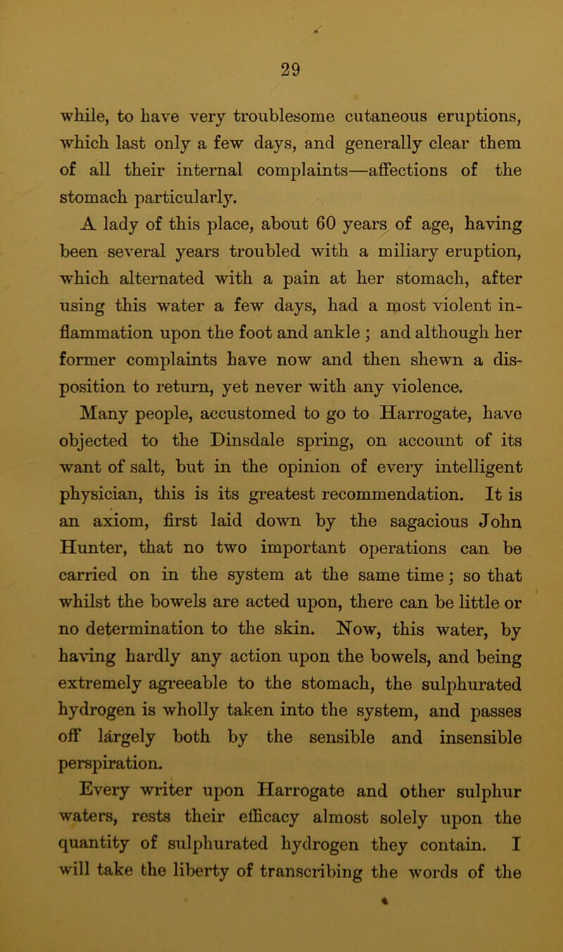 while, to have very troublesome cutaneous eruptions, which last only a few days, and generally clear them of all their internal complaints—affections of the stomach particularly. A lady of this place, about 60 years of age, having been several years troubled with a miliary eruption, which alternated with a pain at her stomach, after using this water a few days, had a most violent in- flammation upon the foot and ankle ; and although her former complaints have now and then shewn a dis- position to return, yet never with any violence. Many people, accustomed to go to Harrogate, have objected to the Dinsdale spring, on account of its want of salt, but in the opinion of every intelligent physician, this is its greatest recommendation. It is an axiom, first laid down by the sagacious John Hunter, that no two important operations can be carried on in the system at the same time; so that whilst the bowels are acted upon, there can be little or no determination to the skin. How, this water, by having hardly any action upon the bowels, and being extremely agreeable to the stomach, the sulphurated hydrogen is wholly taken into the system, and passes off largely both by the sensible and insensible perspiration. Every writer upon Harrogate and other sulphur waters, rests their efficacy almost solely upon the quantity of sulphurated hydrogen they contain. I will take the liberty of transcribing the words of the